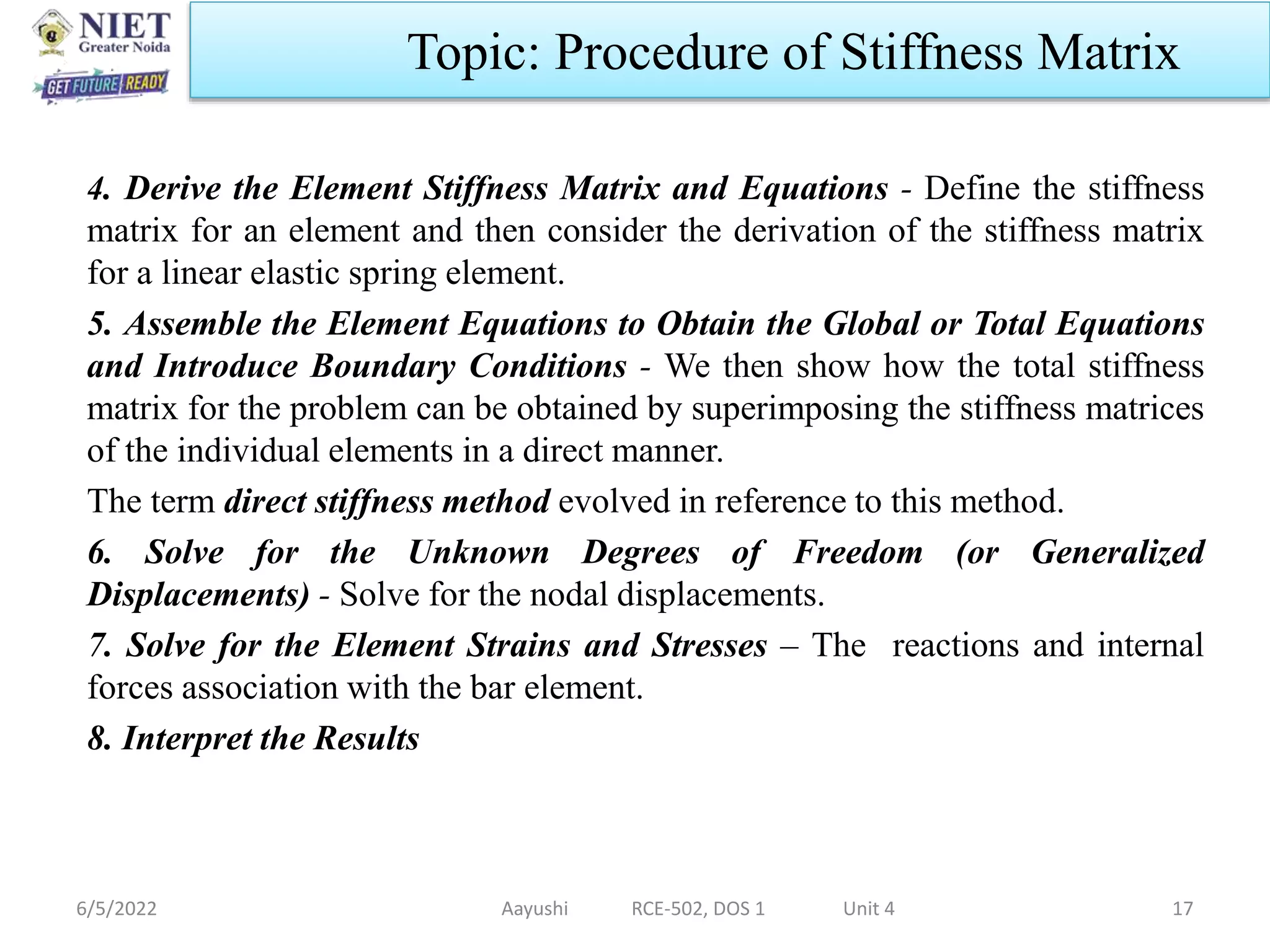 4. Derive the Element Stiffness Matrix and Equations - Define the stiffness
matrix for an element and then consider the derivation of the stiffness matrix
for a linear elastic spring element.
5. Assemble the Element Equations to Obtain the Global or Total Equations
and Introduce Boundary Conditions - We then show how the total stiffness
matrix for the problem can be obtained by superimposing the stiffness matrices
of the individual elements in a direct manner.
The term direct stiffness method evolved in reference to this method.
6. Solve for the Unknown Degrees of Freedom (or Generalized
Displacements) - Solve for the nodal displacements.
7. Solve for the Element Strains and Stresses – The reactions and internal
forces association with the bar element.
8. Interpret the Results
6/5/2022 Aayushi RCE-502, DOS 1 Unit 4 17
Topic: Procedure of Stiffness Matrix
 
