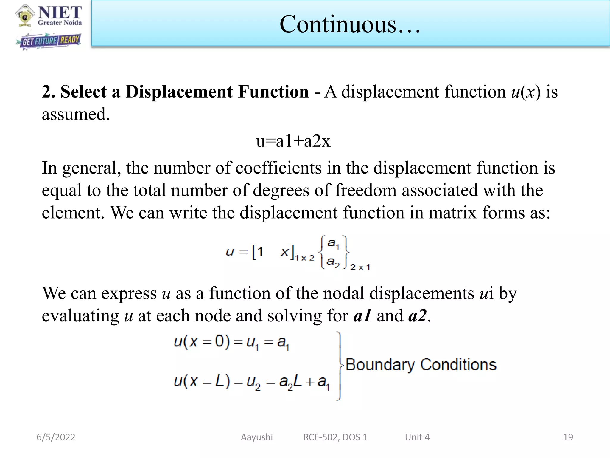 2. Select a Displacement Function - A displacement function u(x) is
assumed.
u=a1+a2x
In general, the number of coefficients in the displacement function is
equal to the total number of degrees of freedom associated with the
element. We can write the displacement function in matrix forms as:
We can express u as a function of the nodal displacements ui by
evaluating u at each node and solving for a1 and a2.
6/5/2022 Aayushi RCE-502, DOS 1 Unit 4 19
Continuous…
 