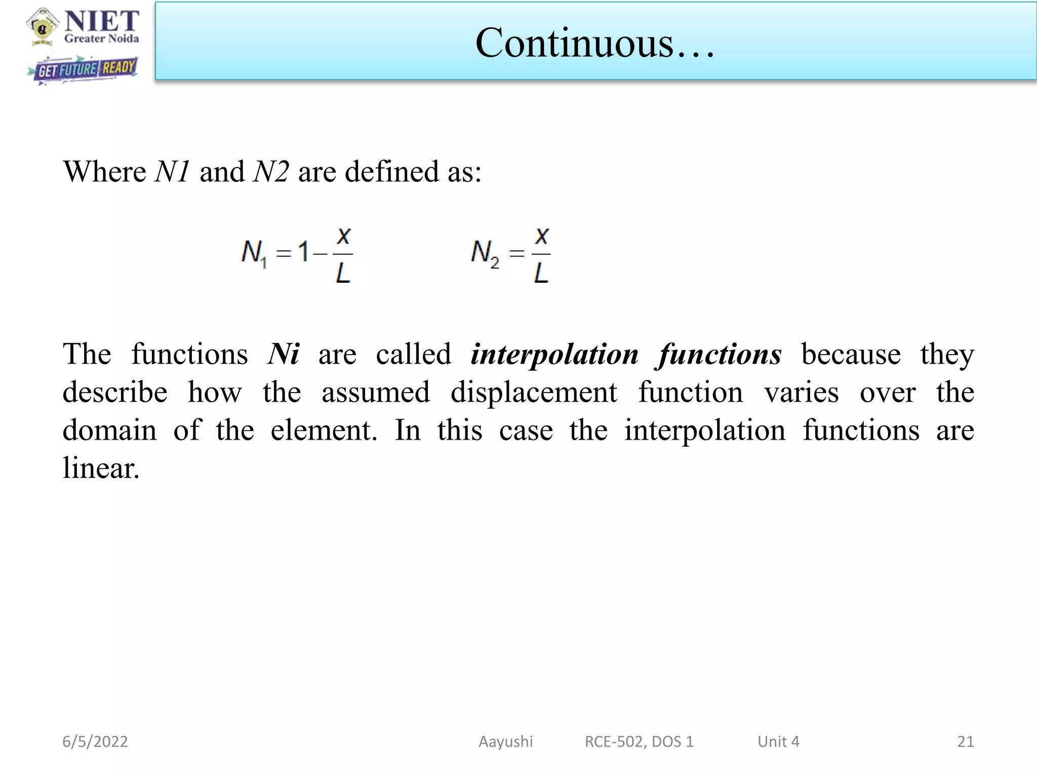 Where N1 and N2 are defined as:
The functions Ni are called interpolation functions because they
describe how the assumed displacement function varies over the
domain of the element. In this case the interpolation functions are
linear.
6/5/2022 Aayushi RCE-502, DOS 1 Unit 4 21
Continuous…
 