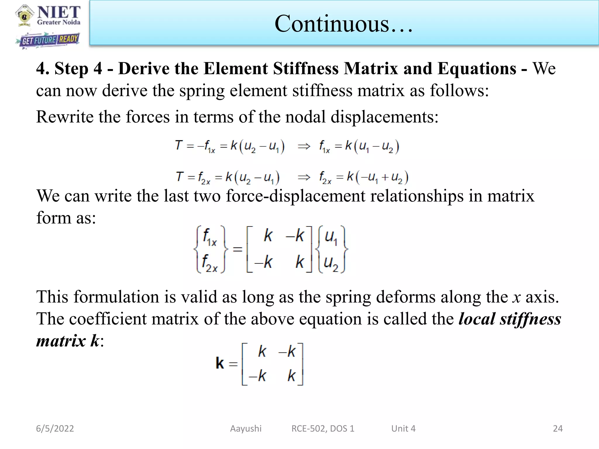 4. Step 4 - Derive the Element Stiffness Matrix and Equations - We
can now derive the spring element stiffness matrix as follows:
Rewrite the forces in terms of the nodal displacements:
We can write the last two force-displacement relationships in matrix
form as:
This formulation is valid as long as the spring deforms along the x axis.
The coefficient matrix of the above equation is called the local stiffness
matrix k:
6/5/2022 Aayushi RCE-502, DOS 1 Unit 4 24
Continuous…
 