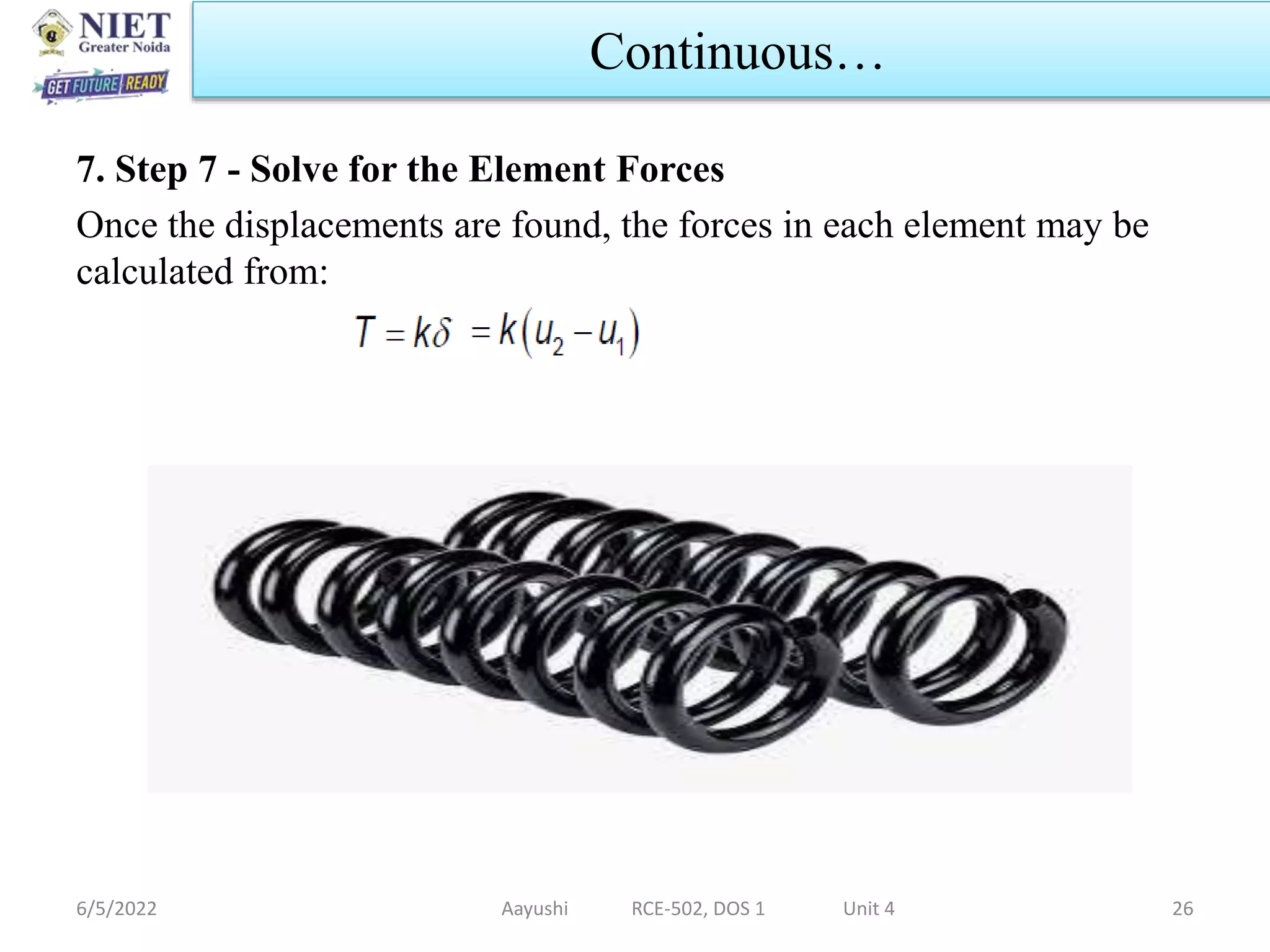 7. Step 7 - Solve for the Element Forces
Once the displacements are found, the forces in each element may be
calculated from:
6/5/2022 Aayushi RCE-502, DOS 1 Unit 4 26
Continuous…
 