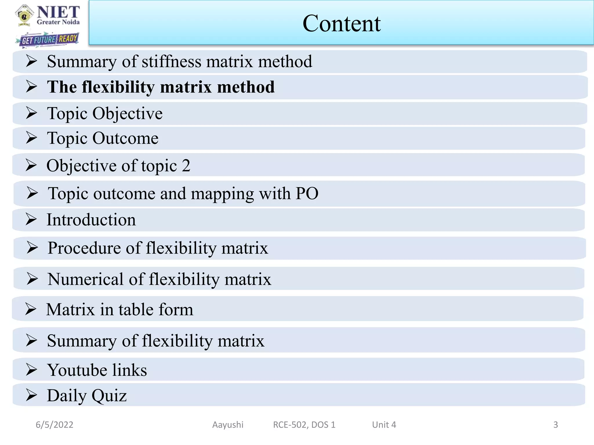 6/5/2022 Aayushi RCE-502, DOS 1 Unit 4 3
Content
 Summary of stiffness matrix method
 The flexibility matrix method
 Topic Objective
 Topic Outcome
 Topic outcome and mapping with PO
 Procedure of flexibility matrix
 Numerical of flexibility matrix
 Matrix in table form
 Summary of flexibility matrix
 Youtube links
 Daily Quiz
 Objective of topic 2
 Introduction
 