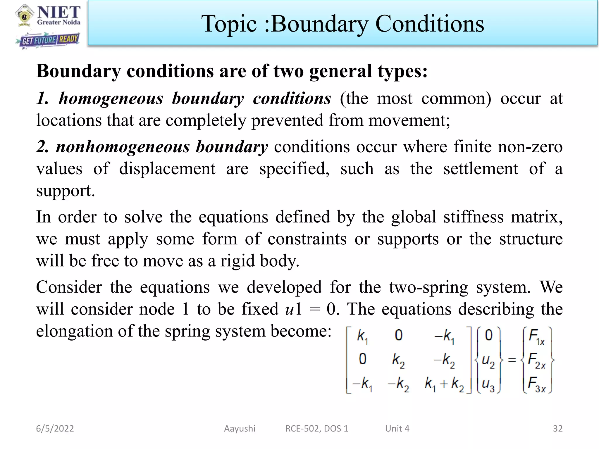 Boundary conditions are of two general types:
1. homogeneous boundary conditions (the most common) occur at
locations that are completely prevented from movement;
2. nonhomogeneous boundary conditions occur where finite non-zero
values of displacement are specified, such as the settlement of a
support.
In order to solve the equations defined by the global stiffness matrix,
we must apply some form of constraints or supports or the structure
will be free to move as a rigid body.
Consider the equations we developed for the two-spring system. We
will consider node 1 to be fixed u1 = 0. The equations describing the
elongation of the spring system become:
6/5/2022 Aayushi RCE-502, DOS 1 Unit 4 32
Topic :Boundary Conditions
 