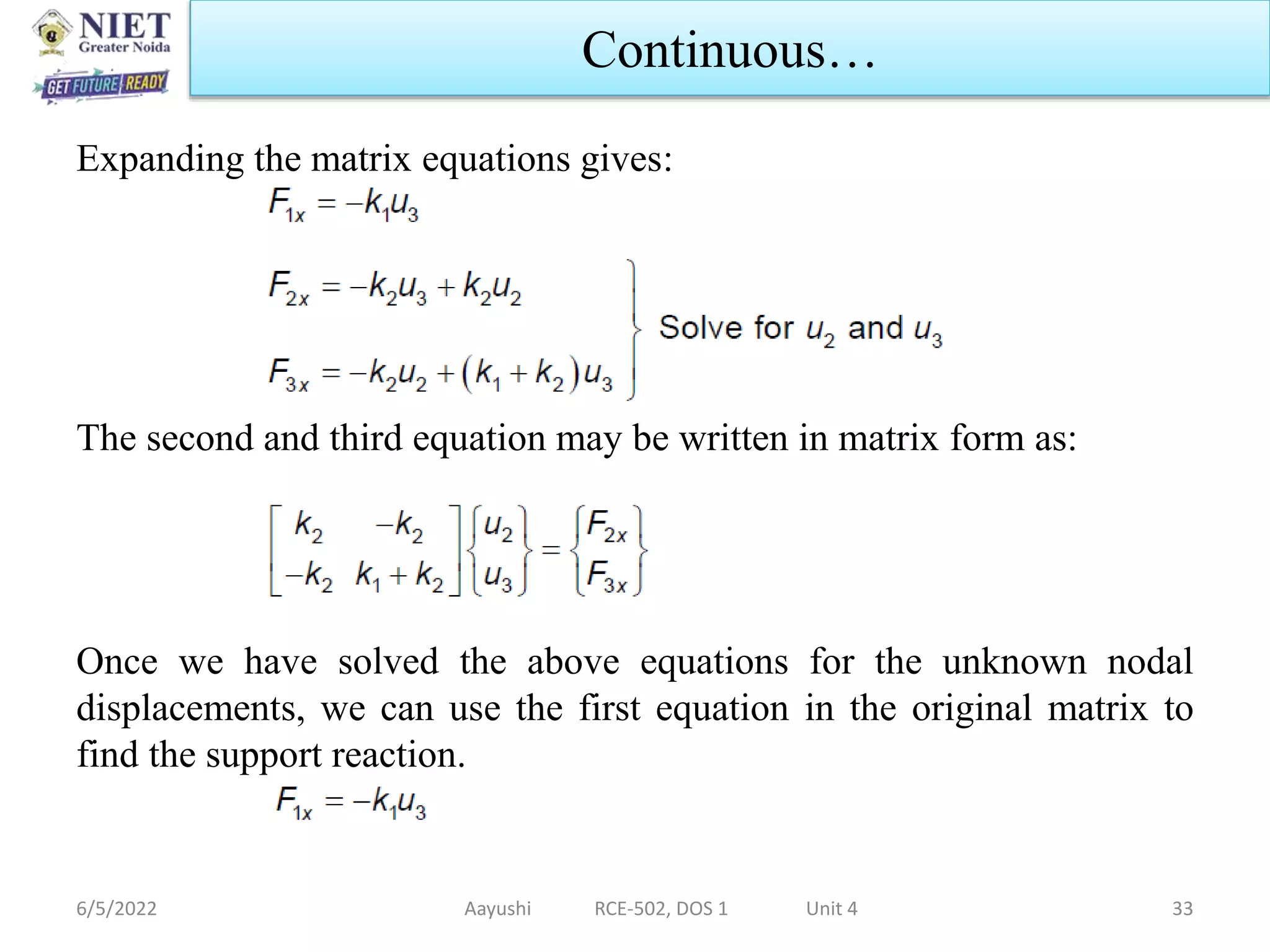 Expanding the matrix equations gives:
The second and third equation may be written in matrix form as:
Once we have solved the above equations for the unknown nodal
displacements, we can use the first equation in the original matrix to
find the support reaction.
6/5/2022 Aayushi RCE-502, DOS 1 Unit 4 33
Continuous…
 