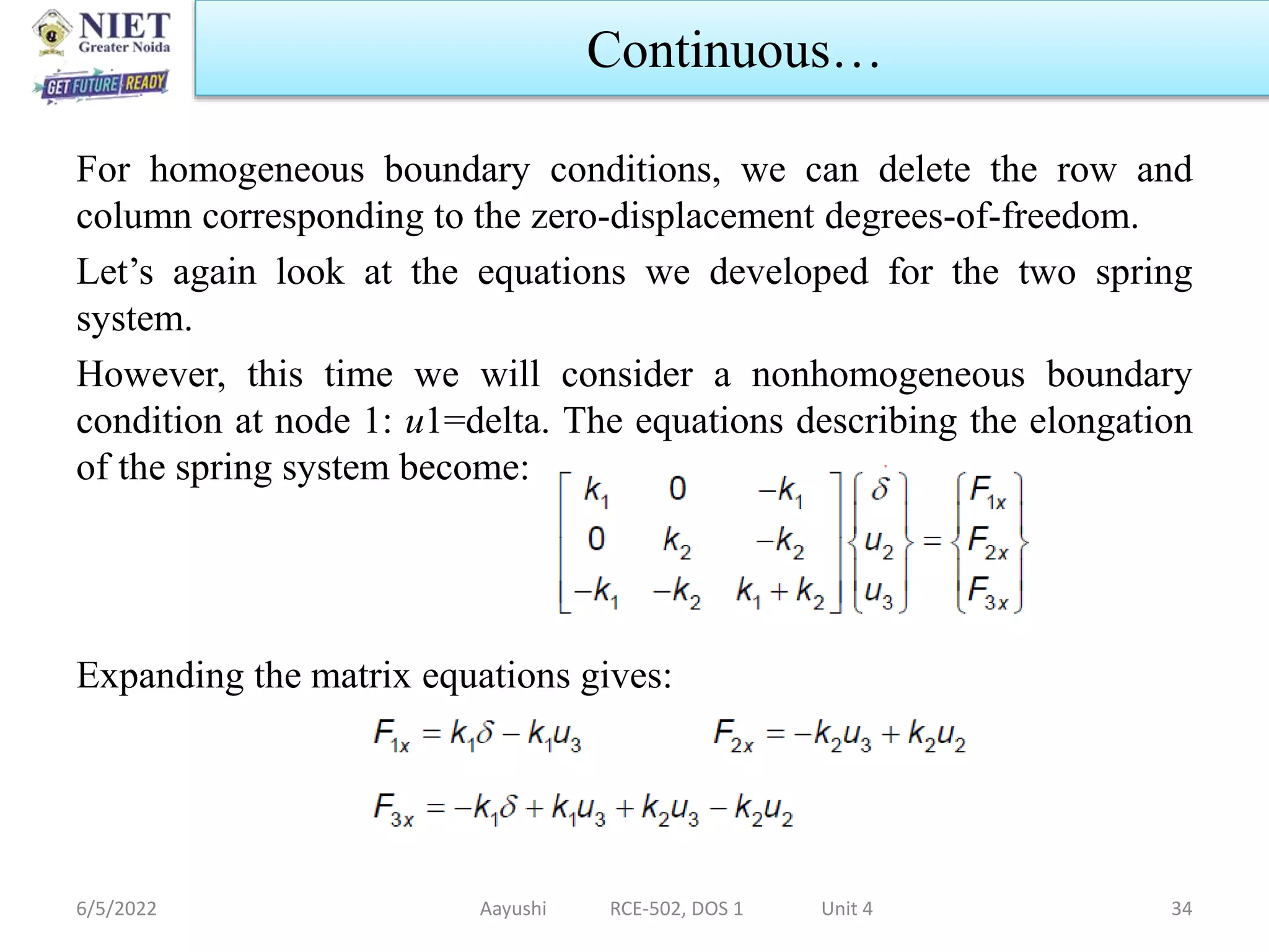 For homogeneous boundary conditions, we can delete the row and
column corresponding to the zero-displacement degrees-of-freedom.
Let’s again look at the equations we developed for the two spring
system.
However, this time we will consider a nonhomogeneous boundary
condition at node 1: u1=delta. The equations describing the elongation
of the spring system become:
Expanding the matrix equations gives:
6/5/2022 Aayushi RCE-502, DOS 1 Unit 4 34
Continuous…
 