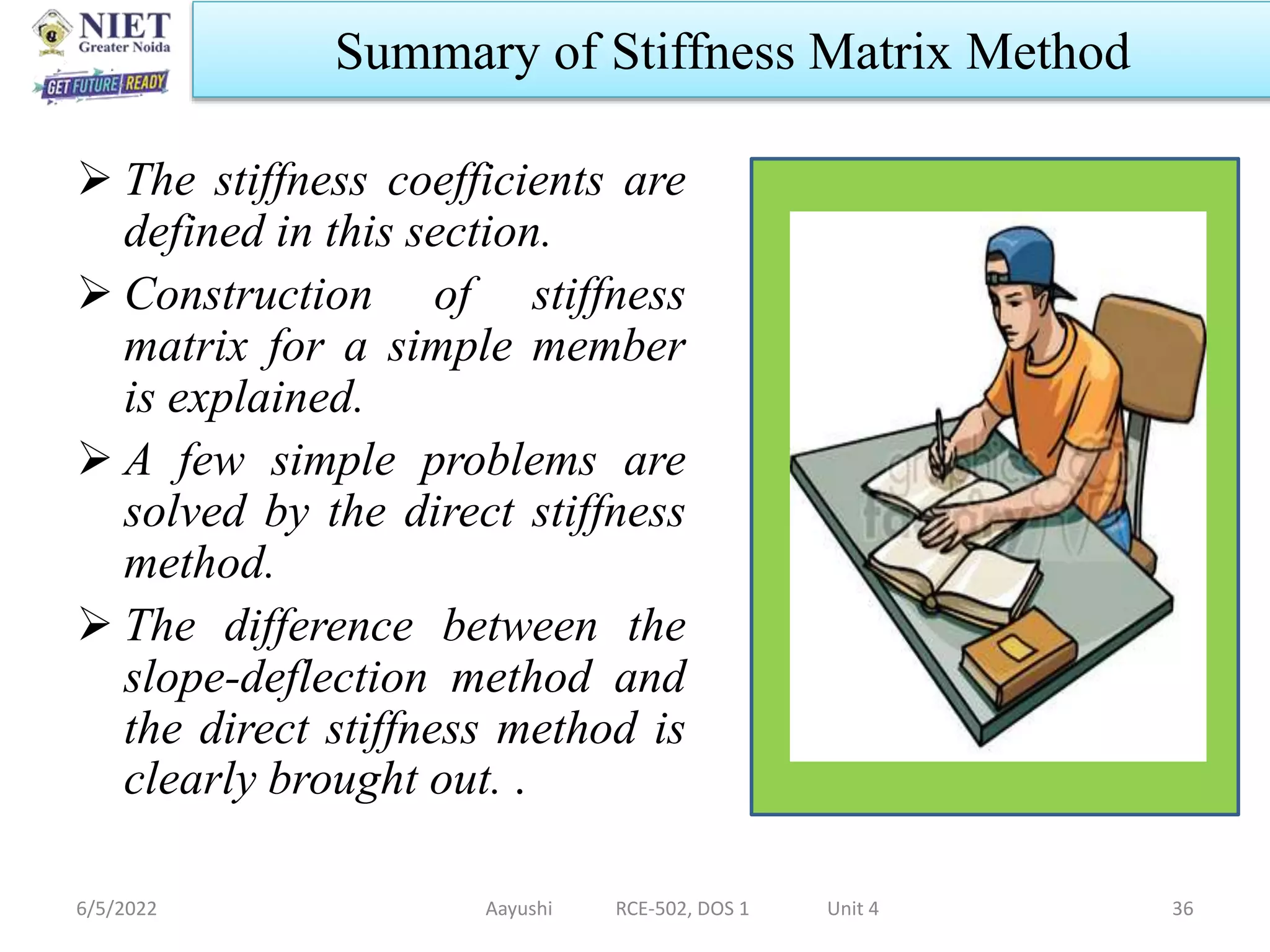  The stiffness coefficients are
defined in this section.
 Construction of stiffness
matrix for a simple member
is explained.
 A few simple problems are
solved by the direct stiffness
method.
 The difference between the
slope-deflection method and
the direct stiffness method is
clearly brought out. .
6/5/2022 Aayushi RCE-502, DOS 1 Unit 4 36
Summary of Stiffness Matrix Method
 