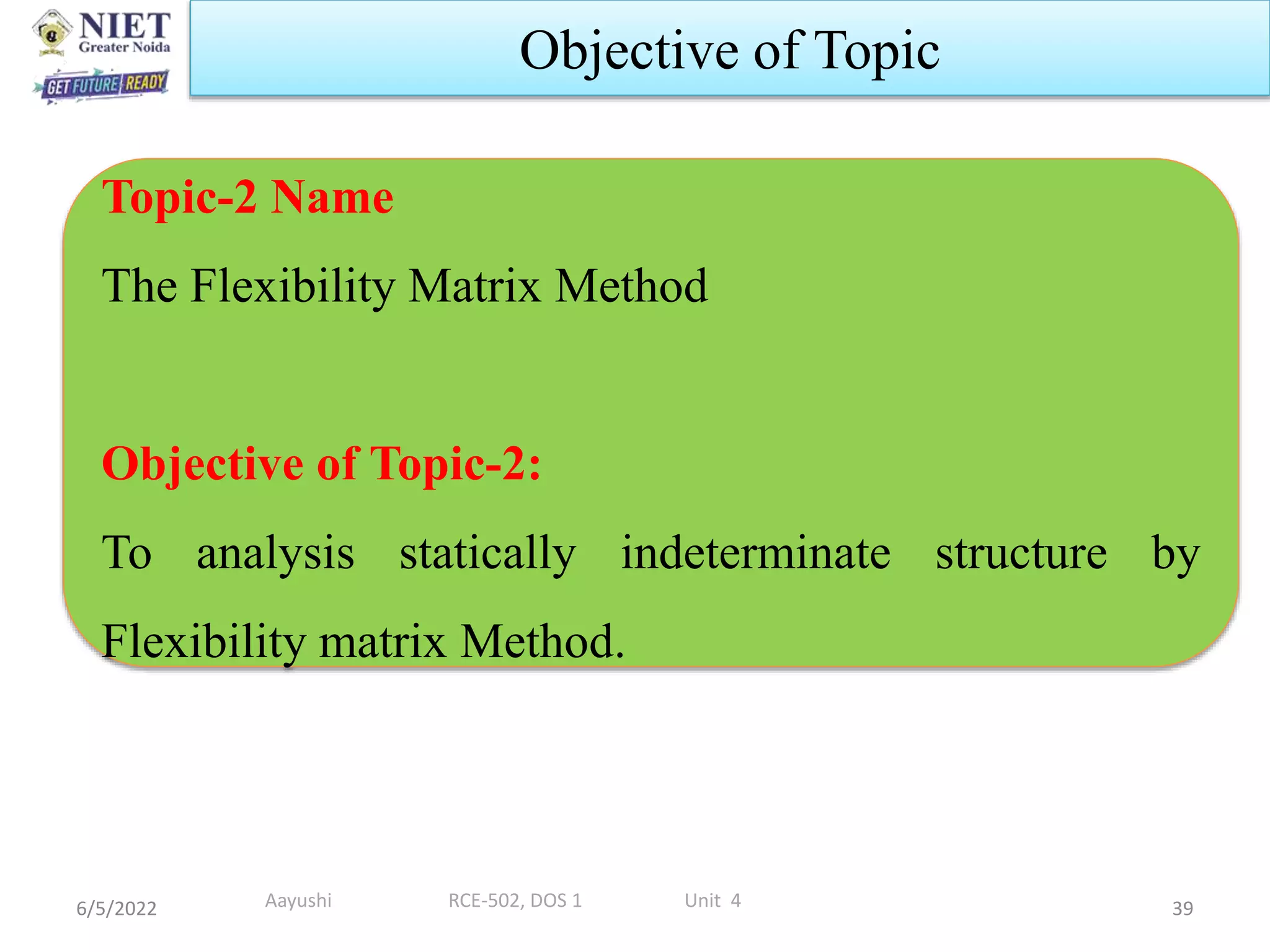 6/5/2022 39
Objective of Topic
Topic-2 Name
The Flexibility Matrix Method
Objective of Topic-2:
To analysis statically indeterminate structure by
Flexibility matrix Method.
Aayushi RCE-502, DOS 1 Unit 4
 