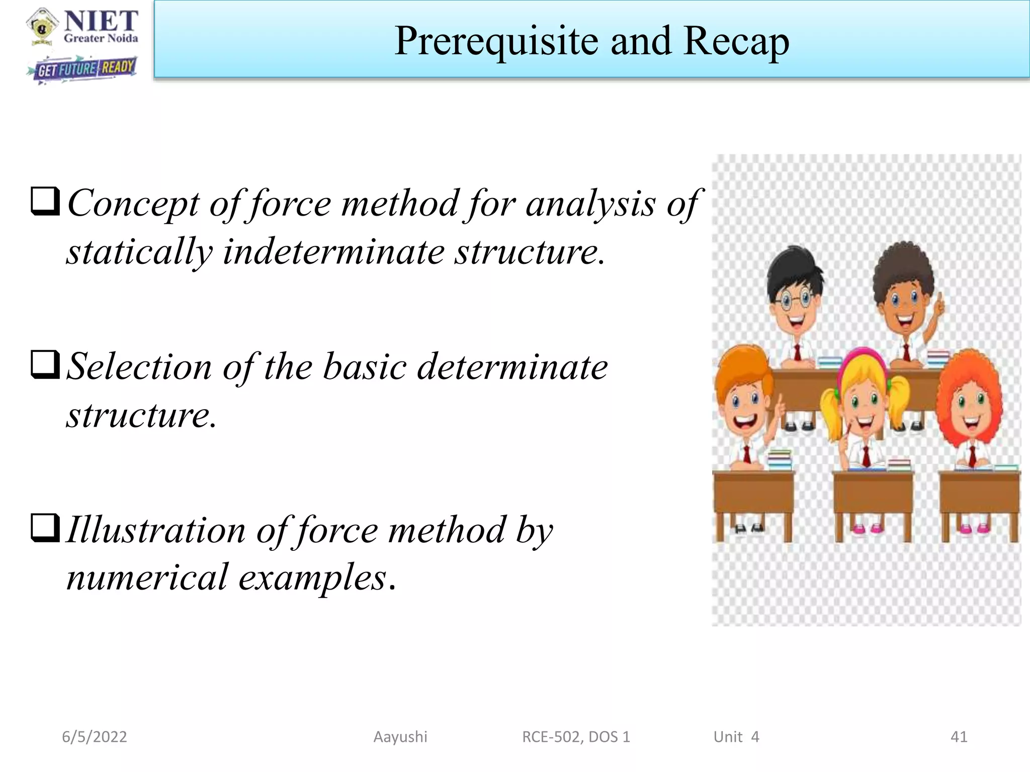 6/5/2022 Aayushi RCE-502, DOS 1 Unit 4 41
Prerequisite and Recap
Concept of force method for analysis of
statically indeterminate structure.
Selection of the basic determinate
structure.
Illustration of force method by
numerical examples.
 