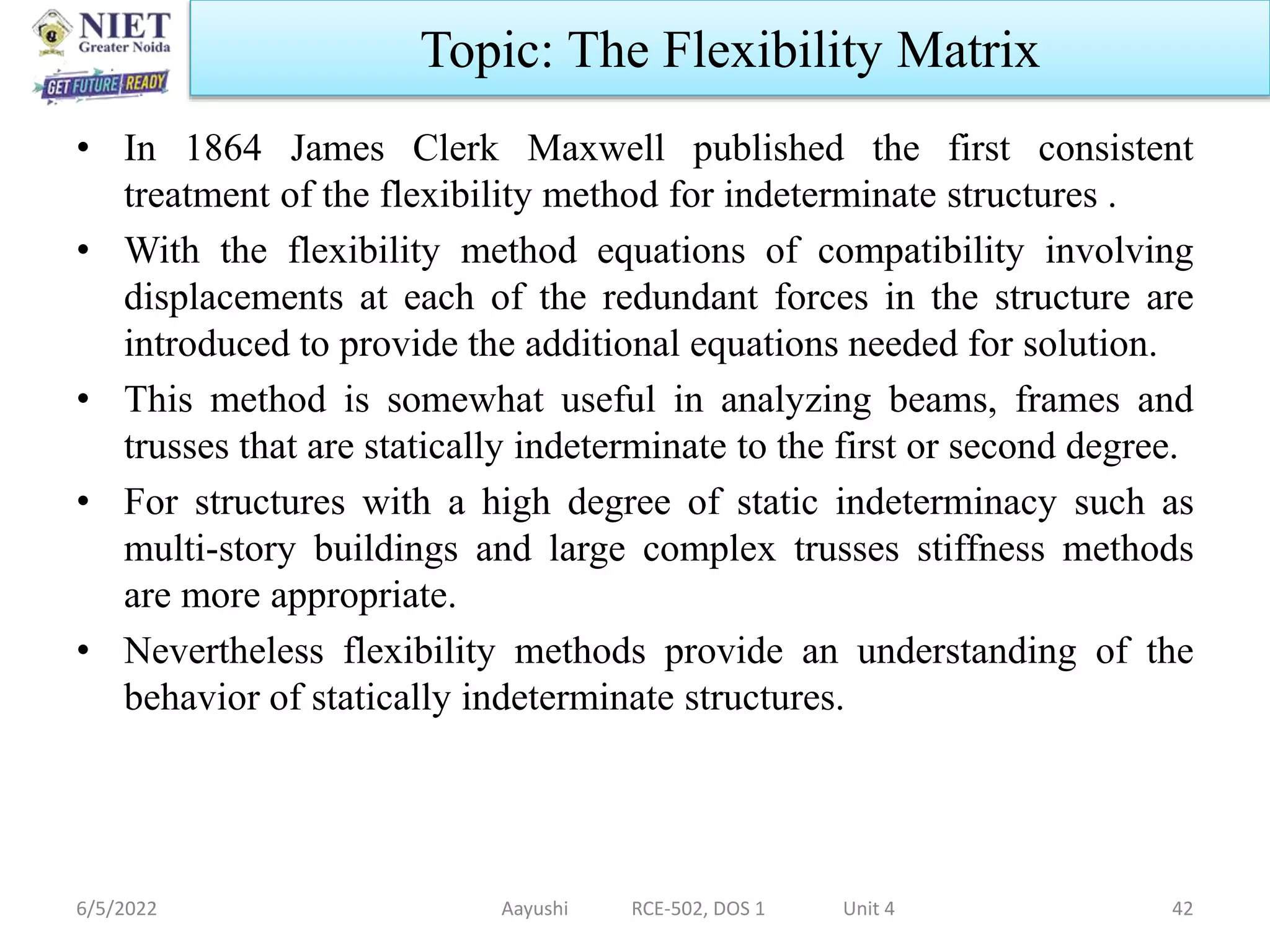 • In 1864 James Clerk Maxwell published the first consistent
treatment of the flexibility method for indeterminate structures .
• With the flexibility method equations of compatibility involving
displacements at each of the redundant forces in the structure are
introduced to provide the additional equations needed for solution.
• This method is somewhat useful in analyzing beams, frames and
trusses that are statically indeterminate to the first or second degree.
• For structures with a high degree of static indeterminacy such as
multi-story buildings and large complex trusses stiffness methods
are more appropriate.
• Nevertheless flexibility methods provide an understanding of the
behavior of statically indeterminate structures.
6/5/2022 Aayushi RCE-502, DOS 1 Unit 4 42
Topic: The Flexibility Matrix
 