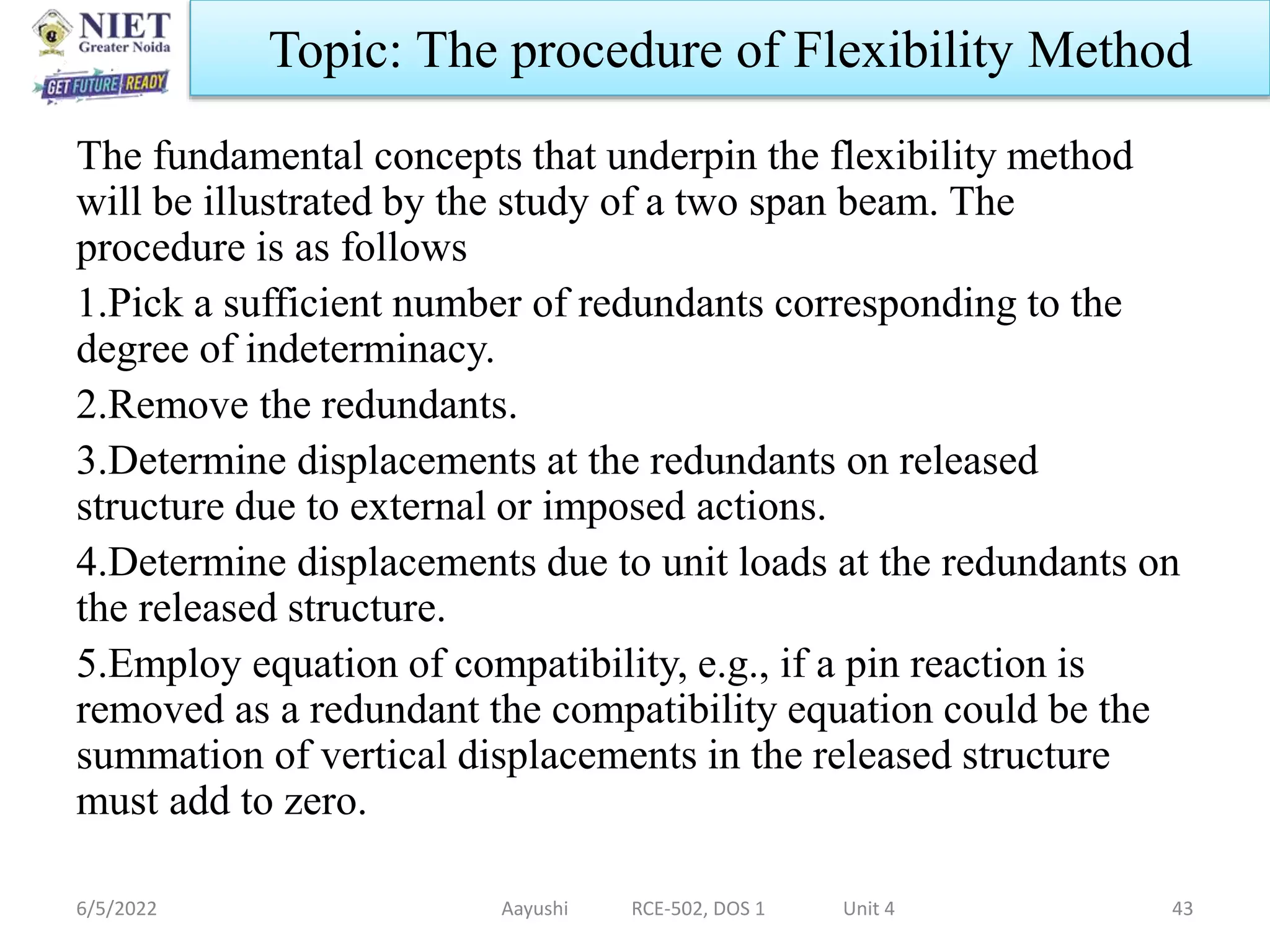 The fundamental concepts that underpin the flexibility method
will be illustrated by the study of a two span beam. The
procedure is as follows
1.Pick a sufficient number of redundants corresponding to the
degree of indeterminacy.
2.Remove the redundants.
3.Determine displacements at the redundants on released
structure due to external or imposed actions.
4.Determine displacements due to unit loads at the redundants on
the released structure.
5.Employ equation of compatibility, e.g., if a pin reaction is
removed as a redundant the compatibility equation could be the
summation of vertical displacements in the released structure
must add to zero.
6/5/2022 Aayushi RCE-502, DOS 1 Unit 4 43
Topic: The procedure of Flexibility Method
 