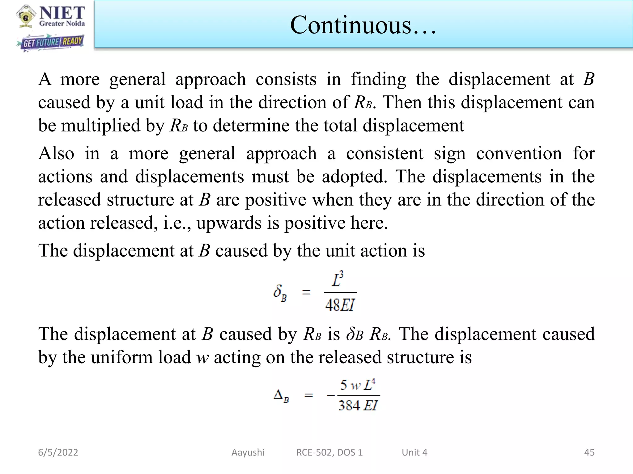 A more general approach consists in finding the displacement at B
caused by a unit load in the direction of RB. Then this displacement can
be multiplied by RB to determine the total displacement
Also in a more general approach a consistent sign convention for
actions and displacements must be adopted. The displacements in the
released structure at B are positive when they are in the direction of the
action released, i.e., upwards is positive here.
The displacement at B caused by the unit action is
The displacement at B caused by RB is δB RB. The displacement caused
by the uniform load w acting on the released structure is
6/5/2022 Aayushi RCE-502, DOS 1 Unit 4 45
Continuous…
 
