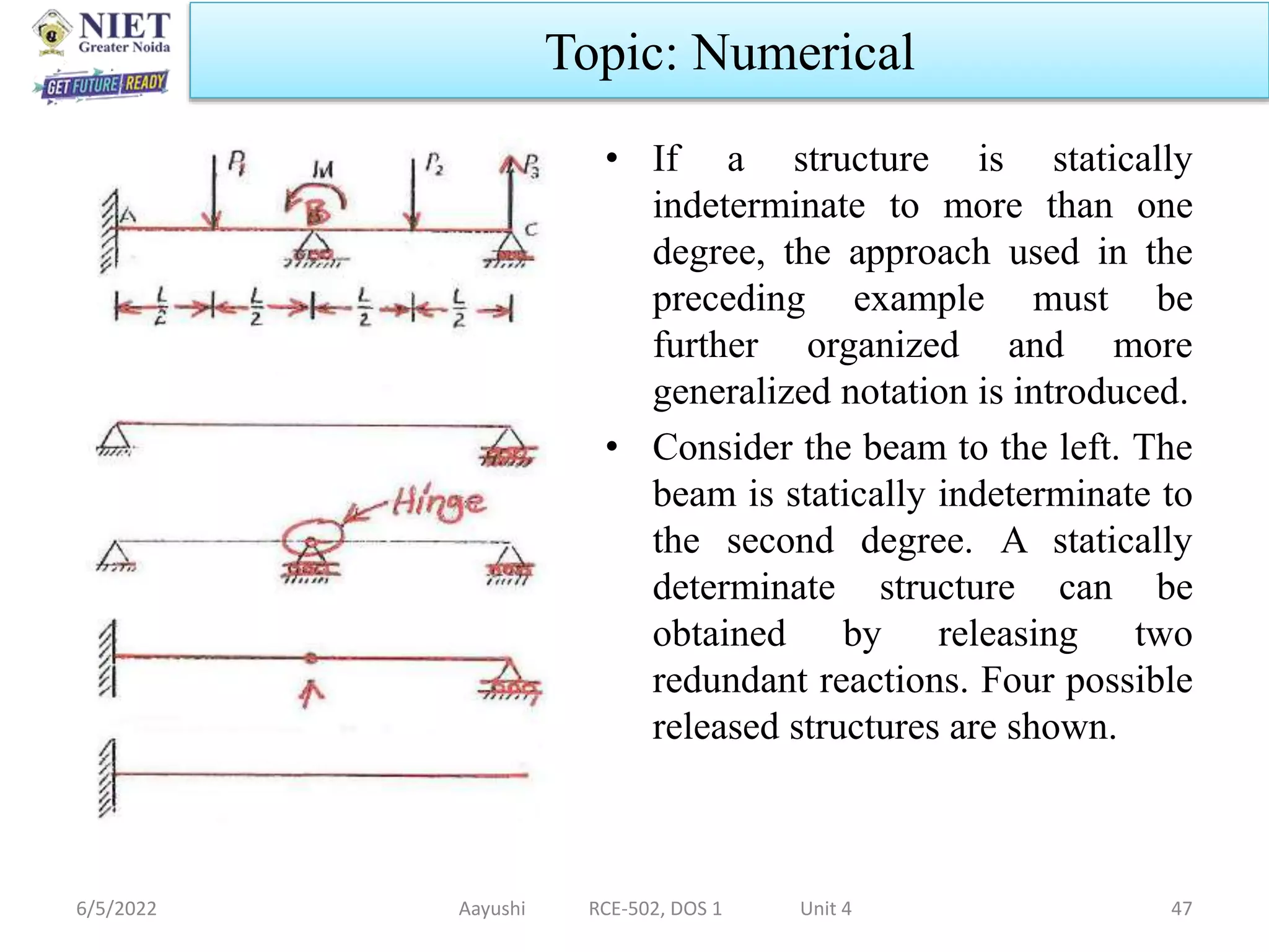 .
• If a structure is statically
indeterminate to more than one
degree, the approach used in the
preceding example must be
further organized and more
generalized notation is introduced.
• Consider the beam to the left. The
beam is statically indeterminate to
the second degree. A statically
determinate structure can be
obtained by releasing two
redundant reactions. Four possible
released structures are shown.
6/5/2022 Aayushi RCE-502, DOS 1 Unit 4 47
Topic: Numerical
 
