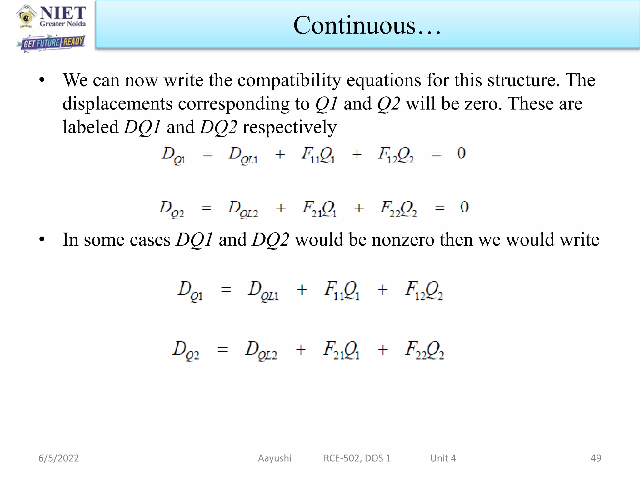 • We can now write the compatibility equations for this structure. The
displacements corresponding to Q1 and Q2 will be zero. These are
labeled DQ1 and DQ2 respectively
• In some cases DQ1 and DQ2 would be nonzero then we would write
6/5/2022 Aayushi RCE-502, DOS 1 Unit 4 49
Continuous…
 