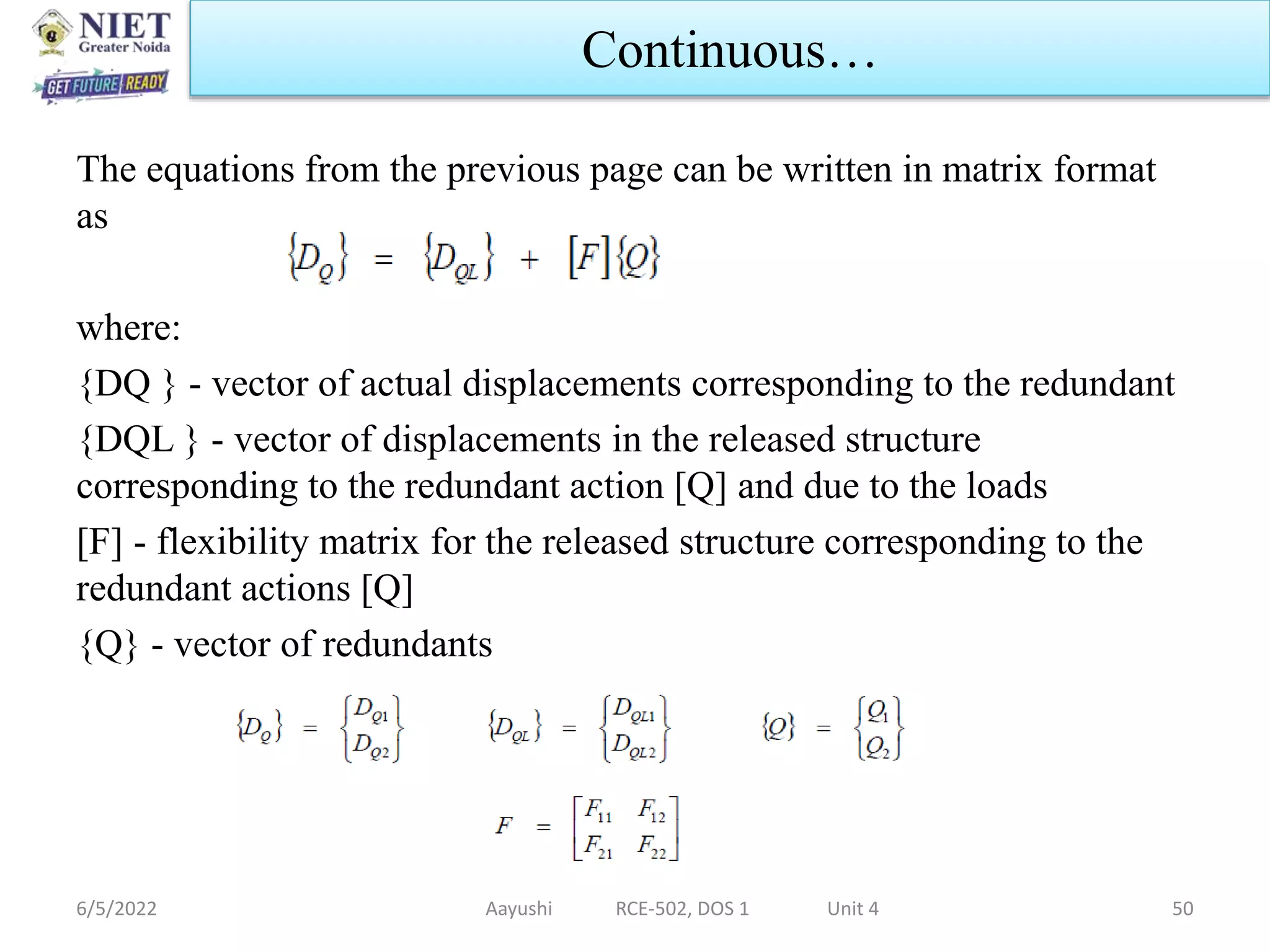 The equations from the previous page can be written in matrix format
as
where:
{DQ } - vector of actual displacements corresponding to the redundant
{DQL } - vector of displacements in the released structure
corresponding to the redundant action [Q] and due to the loads
[F] - flexibility matrix for the released structure corresponding to the
redundant actions [Q]
{Q} - vector of redundants
6/5/2022 Aayushi RCE-502, DOS 1 Unit 4 50
Continuous…
 