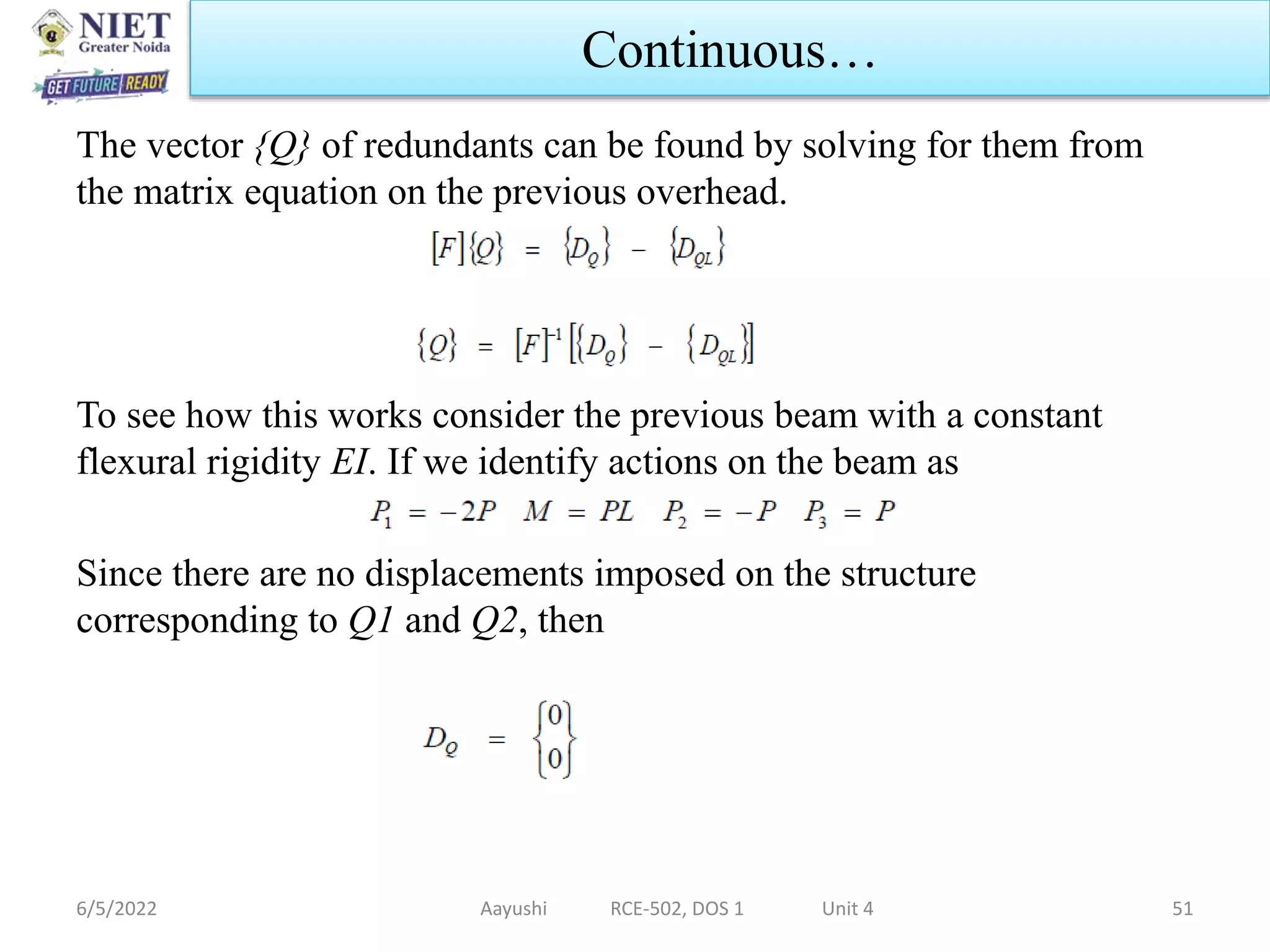 The vector {Q} of redundants can be found by solving for them from
the matrix equation on the previous overhead.
To see how this works consider the previous beam with a constant
flexural rigidity EI. If we identify actions on the beam as
Since there are no displacements imposed on the structure
corresponding to Q1 and Q2, then
6/5/2022 Aayushi RCE-502, DOS 1 Unit 4 51
Continuous…
 