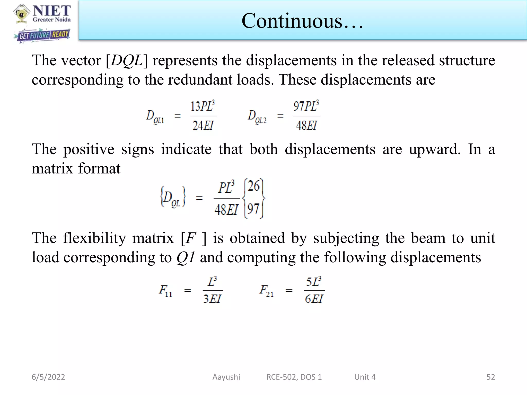 The vector [DQL] represents the displacements in the released structure
corresponding to the redundant loads. These displacements are
The positive signs indicate that both displacements are upward. In a
matrix format
The flexibility matrix [F ] is obtained by subjecting the beam to unit
load corresponding to Q1 and computing the following displacements
6/5/2022 Aayushi RCE-502, DOS 1 Unit 4 52
Continuous…
 