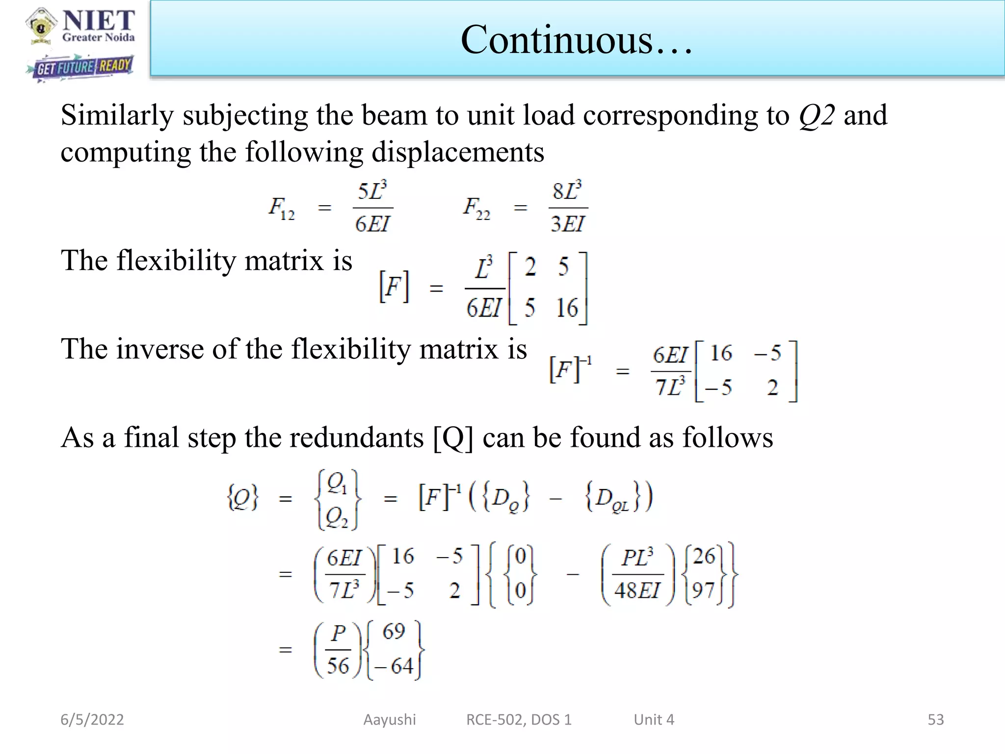 Similarly subjecting the beam to unit load corresponding to Q2 and
computing the following displacements
The flexibility matrix is
The inverse of the flexibility matrix is
As a final step the redundants [Q] can be found as follows
6/5/2022 Aayushi RCE-502, DOS 1 Unit 4 53
Continuous…
 