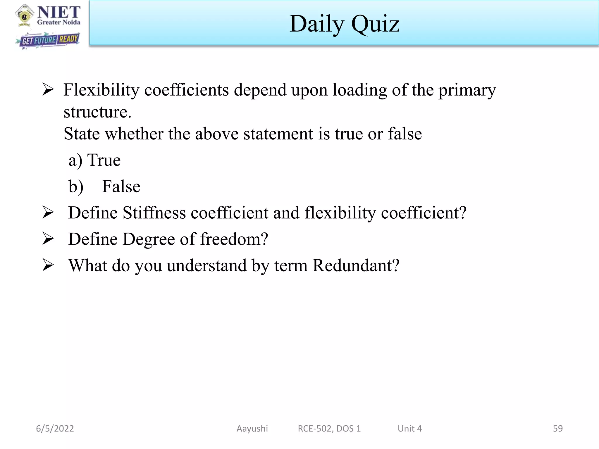 Flexibility coefficients depend upon loading of the primary
structure.
State whether the above statement is true or false
a) True
b) False
 Define Stiffness coefficient and flexibility coefficient?
 Define Degree of freedom?
 What do you understand by term Redundant?
6/5/2022 Aayushi RCE-502, DOS 1 Unit 4 59
Daily Quiz
 