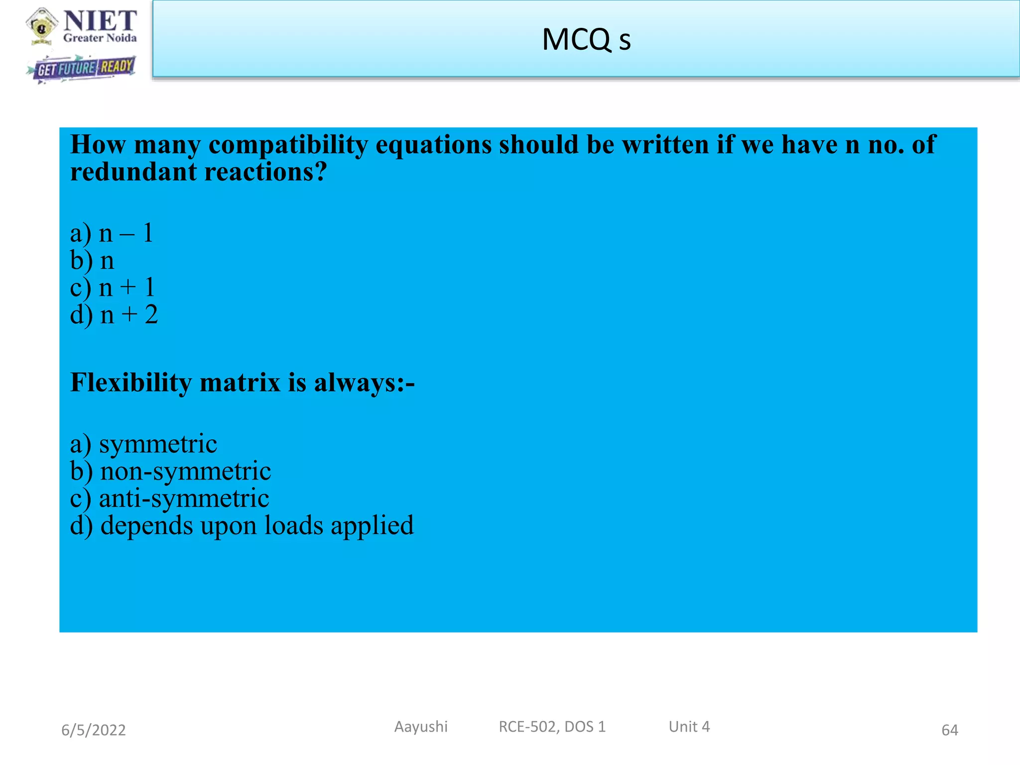 How many compatibility equations should be written if we have n no. of
redundant reactions?
a) n – 1
b) n
c) n + 1
d) n + 2
Flexibility matrix is always:-
a) symmetric
b) non-symmetric
c) anti-symmetric
d) depends upon loads applied
6/5/2022 Aayushi RCE-502, DOS 1 Unit 4 64
MCQ s
 