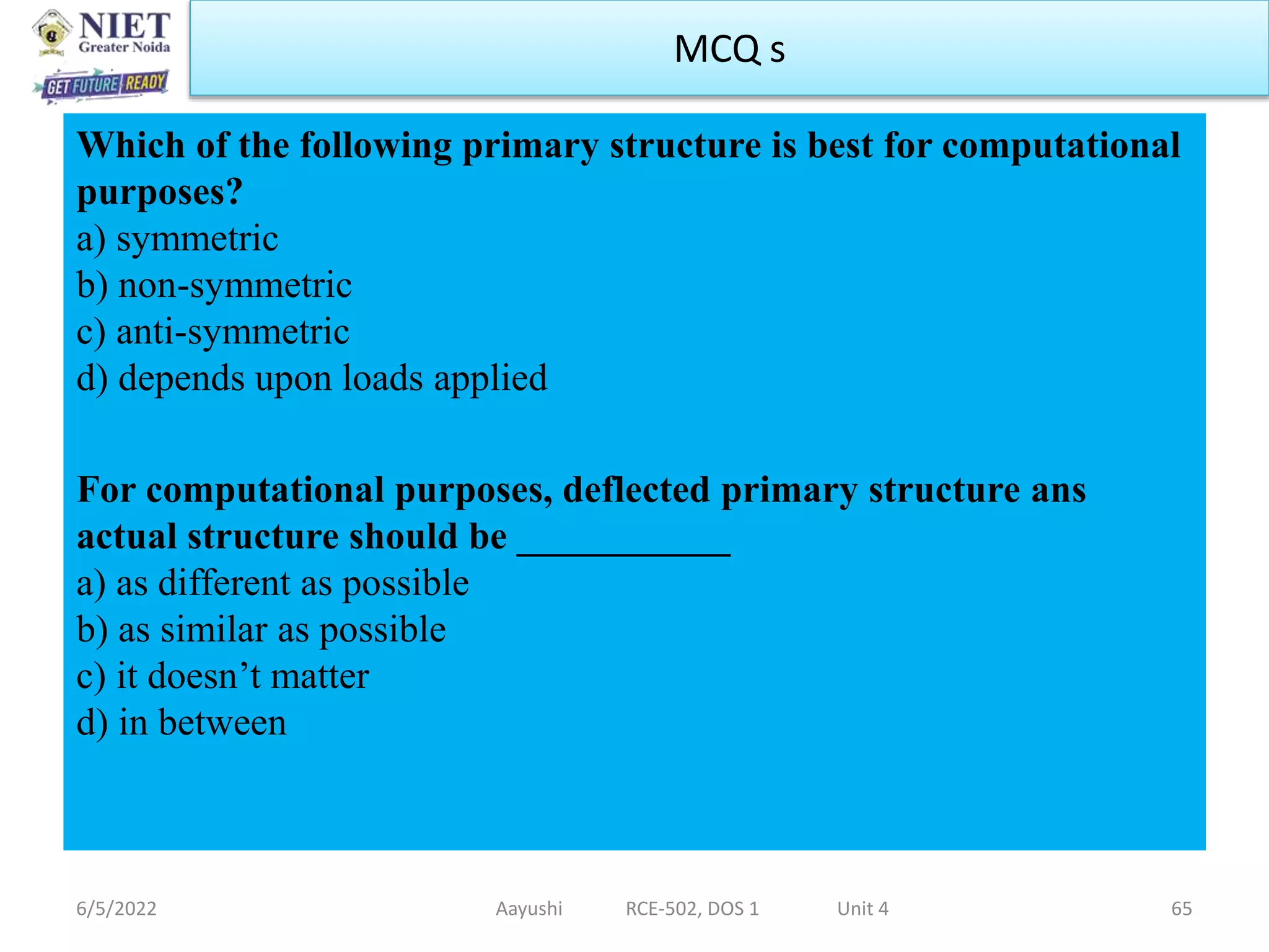 Which of the following primary structure is best for computational
purposes?
a) symmetric
b) non-symmetric
c) anti-symmetric
d) depends upon loads applied
For computational purposes, deflected primary structure ans
actual structure should be ___________
a) as different as possible
b) as similar as possible
c) it doesn’t matter
d) in between
6/5/2022 Aayushi RCE-502, DOS 1 Unit 4 65
MCQ s
 