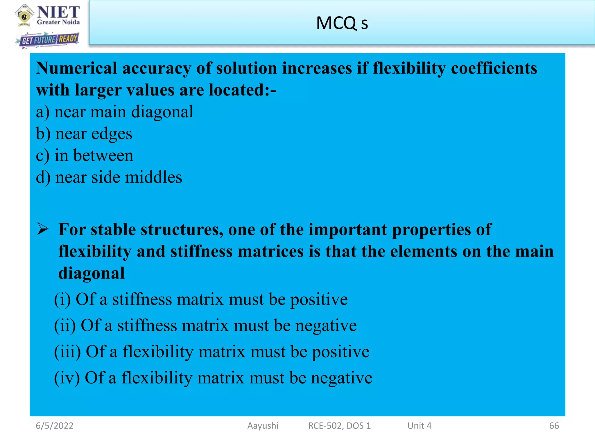 Numerical accuracy of solution increases if flexibility coefficients
with larger values are located:-
a) near main diagonal
b) near edges
c) in between
d) near side middles
 For stable structures, one of the important properties of
flexibility and stiffness matrices is that the elements on the main
diagonal
(i) Of a stiffness matrix must be positive
(ii) Of a stiffness matrix must be negative
(iii) Of a flexibility matrix must be positive
(iv) Of a flexibility matrix must be negative
6/5/2022 Aayushi RCE-502, DOS 1 Unit 4 66
MCQ s
 