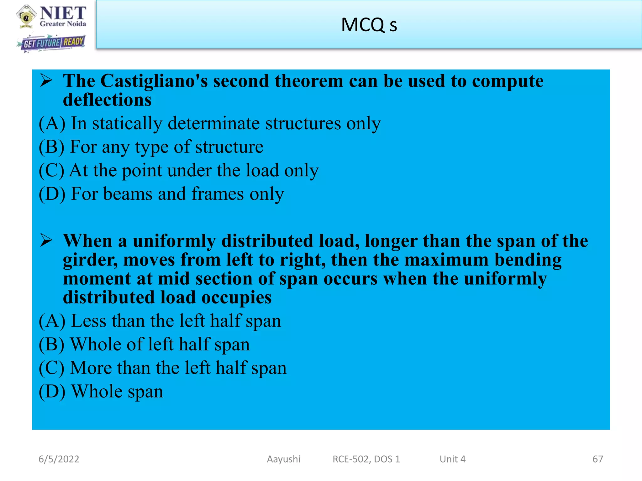  The Castigliano's second theorem can be used to compute
deflections
(A) In statically determinate structures only
(B) For any type of structure
(C) At the point under the load only
(D) For beams and frames only
 When a uniformly distributed load, longer than the span of the
girder, moves from left to right, then the maximum bending
moment at mid section of span occurs when the uniformly
distributed load occupies
(A) Less than the left half span
(B) Whole of left half span
(C) More than the left half span
(D) Whole span
6/5/2022 Aayushi RCE-502, DOS 1 Unit 4 67
MCQ s
 