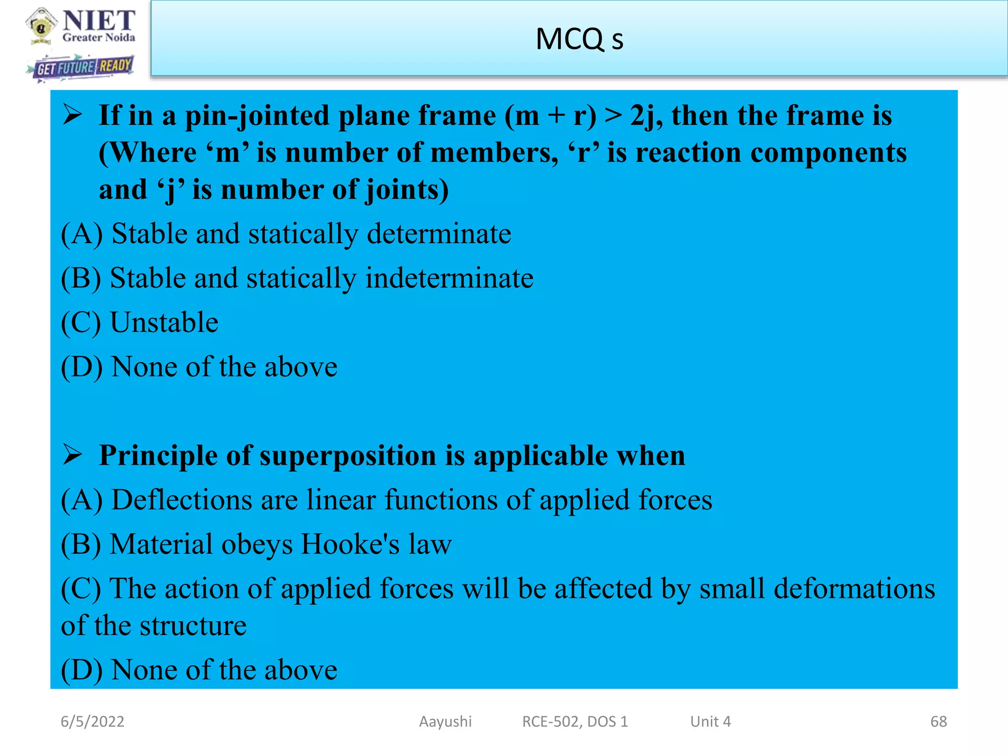  If in a pin-jointed plane frame (m + r) > 2j, then the frame is
(Where ‘m’ is number of members, ‘r’ is reaction components
and ‘j’ is number of joints)
(A) Stable and statically determinate
(B) Stable and statically indeterminate
(C) Unstable
(D) None of the above
 Principle of superposition is applicable when
(A) Deflections are linear functions of applied forces
(B) Material obeys Hooke's law
(C) The action of applied forces will be affected by small deformations
of the structure
(D) None of the above
6/5/2022 Aayushi RCE-502, DOS 1 Unit 4 68
MCQ s
 