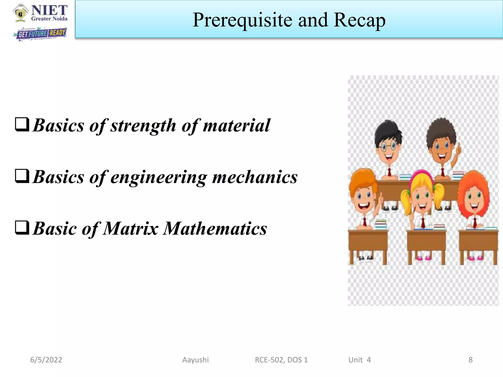6/5/2022 Aayushi RCE-502, DOS 1 Unit 4 8
Prerequisite and Recap
Basics of strength of material
Basics of engineering mechanics
Basic of Matrix Mathematics
 