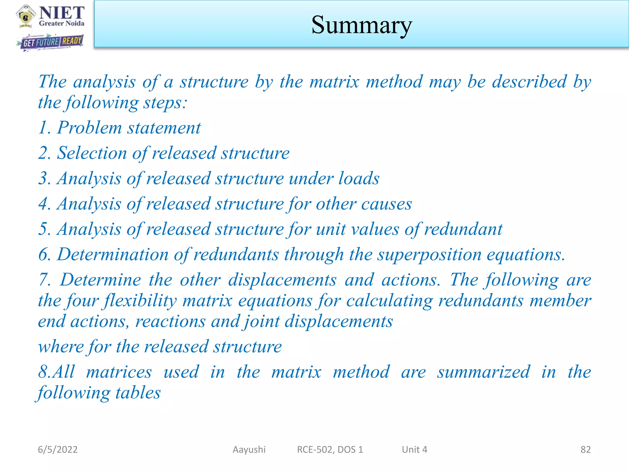 The analysis of a structure by the matrix method may be described by
the following steps:
1. Problem statement
2. Selection of released structure
3. Analysis of released structure under loads
4. Analysis of released structure for other causes
5. Analysis of released structure for unit values of redundant
6. Determination of redundants through the superposition equations.
7. Determine the other displacements and actions. The following are
the four flexibility matrix equations for calculating redundants member
end actions, reactions and joint displacements
where for the released structure
8.All matrices used in the matrix method are summarized in the
following tables
6/5/2022 Aayushi RCE-502, DOS 1 Unit 4 82
Summary
 