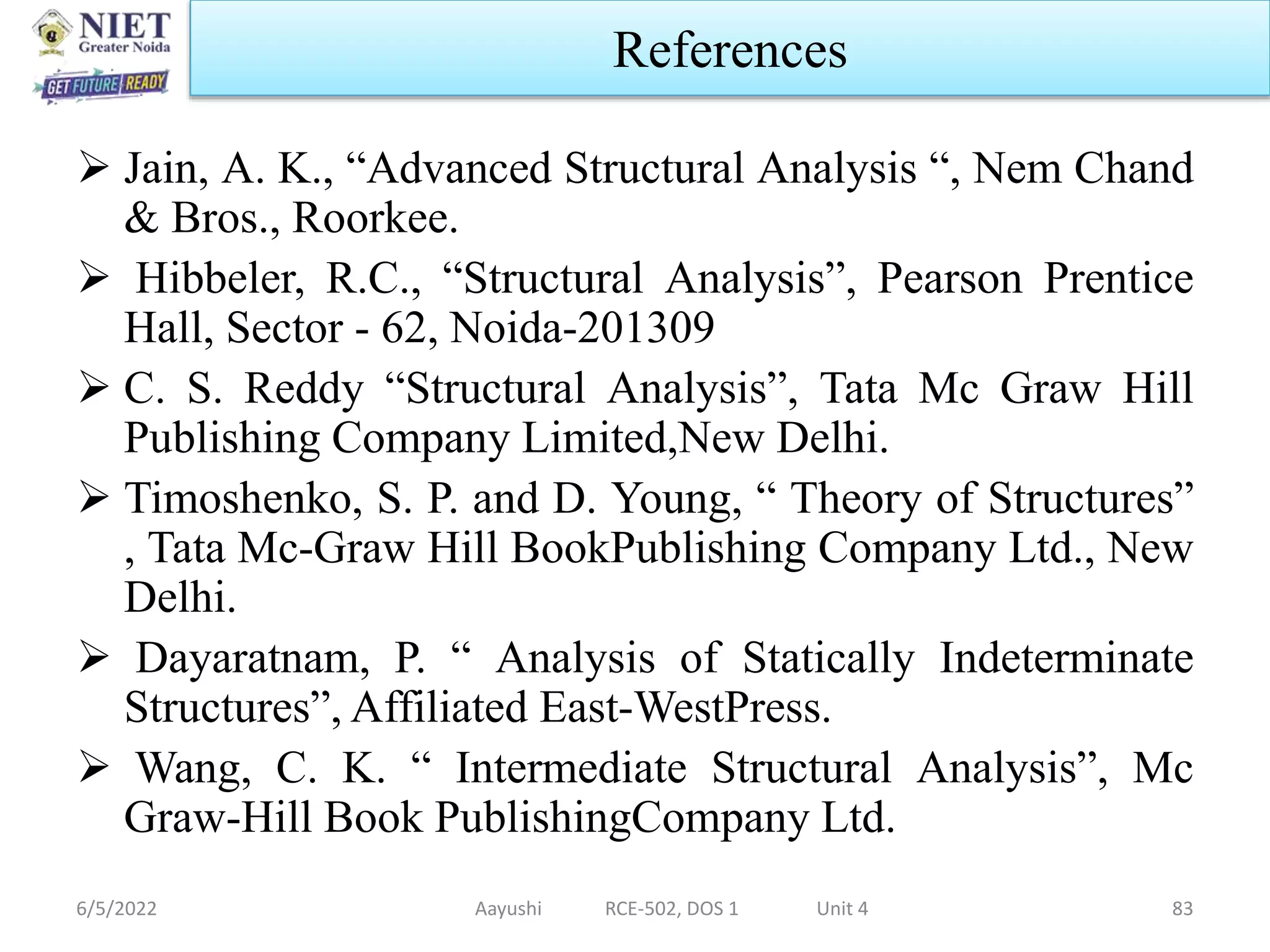  Jain, A. K., “Advanced Structural Analysis “, Nem Chand
& Bros., Roorkee.
 Hibbeler, R.C., “Structural Analysis”, Pearson Prentice
Hall, Sector - 62, Noida-201309
 C. S. Reddy “Structural Analysis”, Tata Mc Graw Hill
Publishing Company Limited,New Delhi.
 Timoshenko, S. P. and D. Young, “ Theory of Structures”
, Tata Mc-Graw Hill BookPublishing Company Ltd., New
Delhi.
 Dayaratnam, P. “ Analysis of Statically Indeterminate
Structures”, Affiliated East-WestPress.
 Wang, C. K. “ Intermediate Structural Analysis”, Mc
Graw-Hill Book PublishingCompany Ltd.
6/5/2022 Aayushi RCE-502, DOS 1 Unit 4 83
References
 