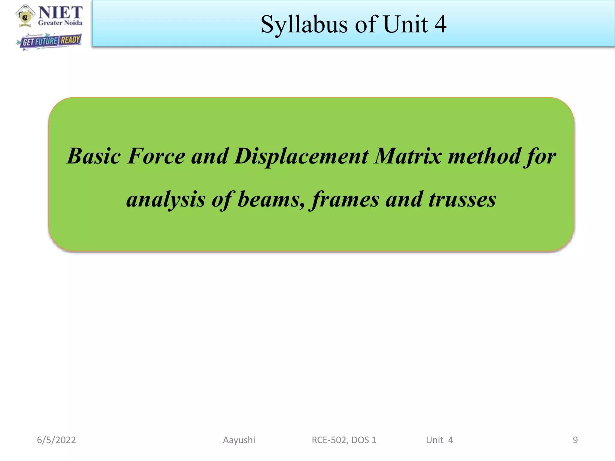 6/5/2022 Aayushi RCE-502, DOS 1 Unit 4 9
Syllabus of Unit 4
Basic Force and Displacement Matrix method for
analysis of beams, frames and trusses
 