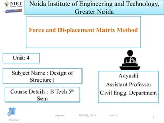 Noida Institute of Engineering and Technology,
Greater Noida
Force and Displacement Matrix Method
Aayushi
Assistant Professor
Civil Engg. Department
6/5/2022
1
Unit: 4
Aayushi RCE-502, DOS 1 Unit 4
Subject Name : Design of
Structure I
Course Details : B Tech 5th
Sem
 