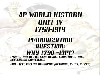 AP World History
UNIT IV
1750-1914
Periodization
Question:
Why 1750 –1914?
1750 – Start of political revolutions, industrial
revolution, capitalism
1914 – WWI, Decline of Empire (Ottoman, China, Russia)
 