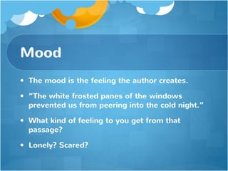 Mood
• The mood is the feeling the author creates.
• “The white frosted panes of the windows
prevented us from peering into the cold night.”
• What kind of feeling to you get from that
passage?
• Lonely? Scared?
 