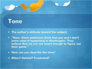 Tone
• The author’s attitude toward the subject.
• “Now, those politicians think that you and I don’t
know what is happening in Washington. They
believe that we are not smart enough to figure out
their game.”
• How can you describe the tone?
• Bitter? Hateful? Frustrated?
 