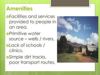 Amenities 
Facilities and services 
provided to people in 
an area. 
Primitive water 
source – wells / rivers. 
Lack of schools / 
clinics. 
Simple dirt tracks, 
poor transport routes. 
 