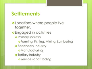 Settlements 
Locations where people live 
together. 
Engaged in activities 
 Primary Industry 
Farming, Fishing, Mining, Lumbering 
 Secondary Industry 
Manufacturing 
 Tertiary Industry 
Services and Trading 
 
