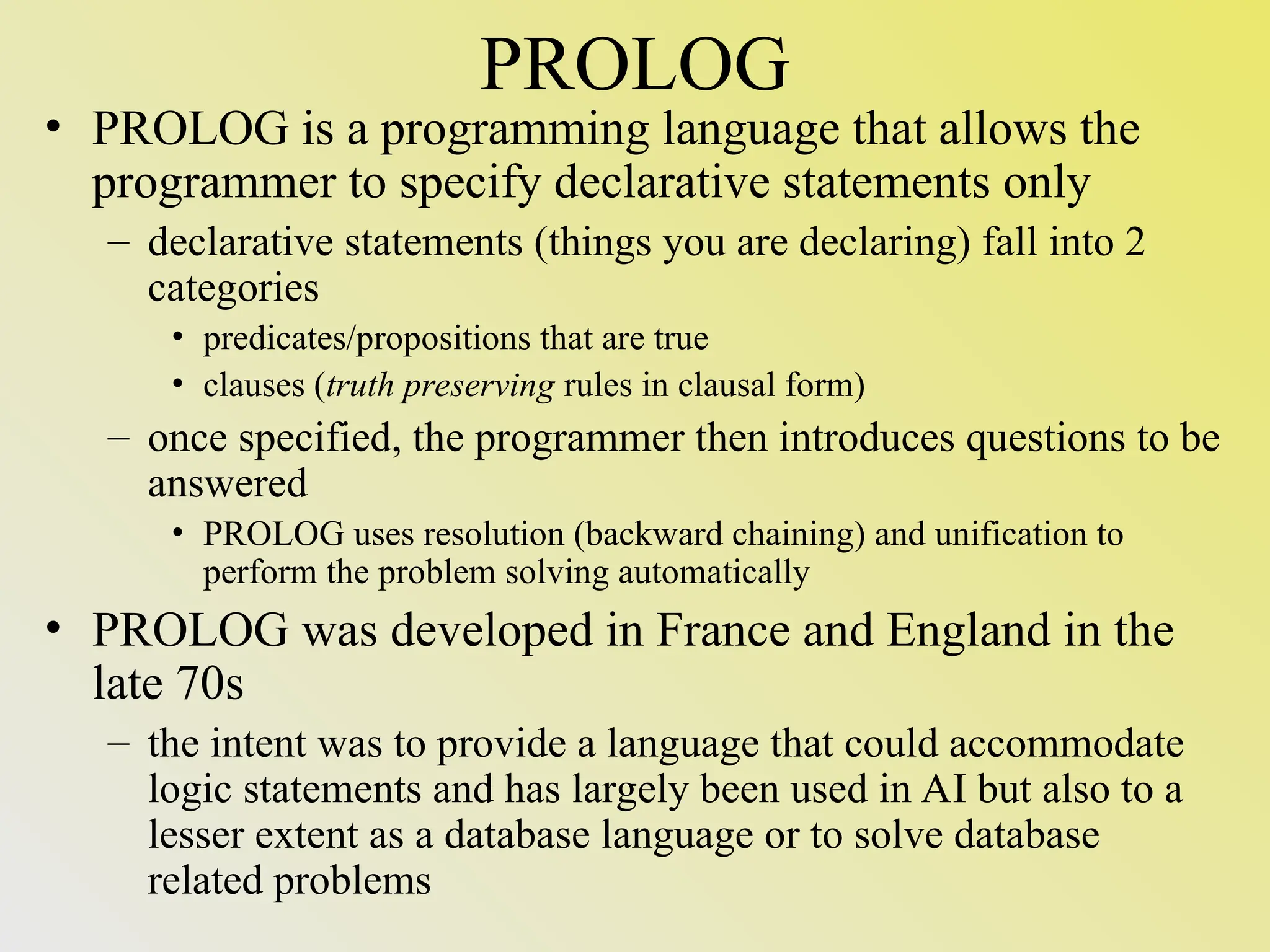 PROLOG • PROLOG is a programming language that allows the programmer to specify declarative statements only – declarative statements (things you are declaring) fall into 2 categories • predicates/propositions that are true • clauses (truth preserving rules in clausal form) – once specified, the programmer then introduces questions to be answered • PROLOG uses resolution (backward chaining) and unification to perform the problem solving automatically • PROLOG was developed in France and England in the late 70s – the intent was to provide a language that could accommodate logic statements and has largely been used in AI but also to a lesser extent as a database language or to solve database related problems 