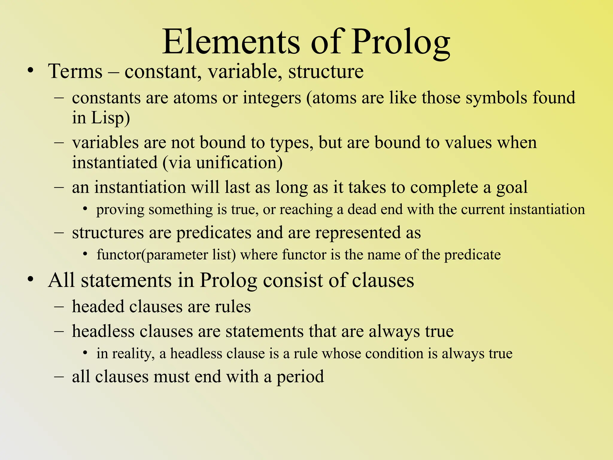 Elements of Prolog • Terms – constant, variable, structure – constants are atoms or integers (atoms are like those symbols found in Lisp) – variables are not bound to types, but are bound to values when instantiated (via unification) – an instantiation will last as long as it takes to complete a goal • proving something is true, or reaching a dead end with the current instantiation – structures are predicates and are represented as • functor(parameter list) where functor is the name of the predicate • All statements in Prolog consist of clauses – headed clauses are rules – headless clauses are statements that are always true • in reality, a headless clause is a rule whose condition is always true – all clauses must end with a period 