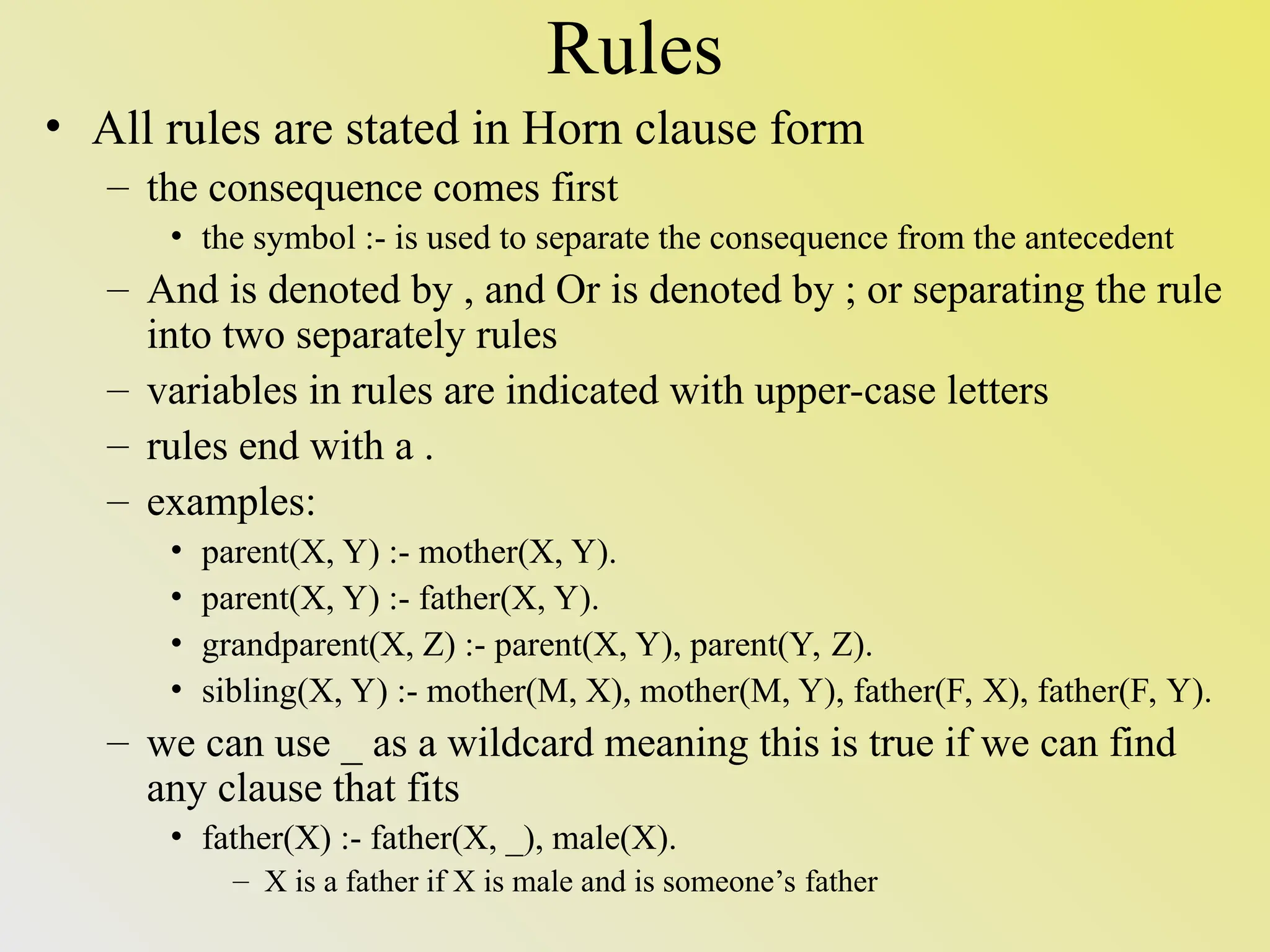 Rules • All rules are stated in Horn clause form – the consequence comes first • the symbol :- is used to separate the consequence from the antecedent – And is denoted by , and Or is denoted by ; or separating the rule into two separately rules – variables in rules are indicated with upper-case letters – rules end with a . – examples: • parent(X, Y) :- mother(X, Y). • parent(X, Y) :- father(X, Y). • grandparent(X, Z) :- parent(X, Y), parent(Y, Z). • sibling(X, Y) :- mother(M, X), mother(M, Y), father(F, X), father(F, Y). – we can use _ as a wildcard meaning this is true if we can find any clause that fits • father(X) :- father(X, _), male(X). – X is a father if X is male and is someone’s father 