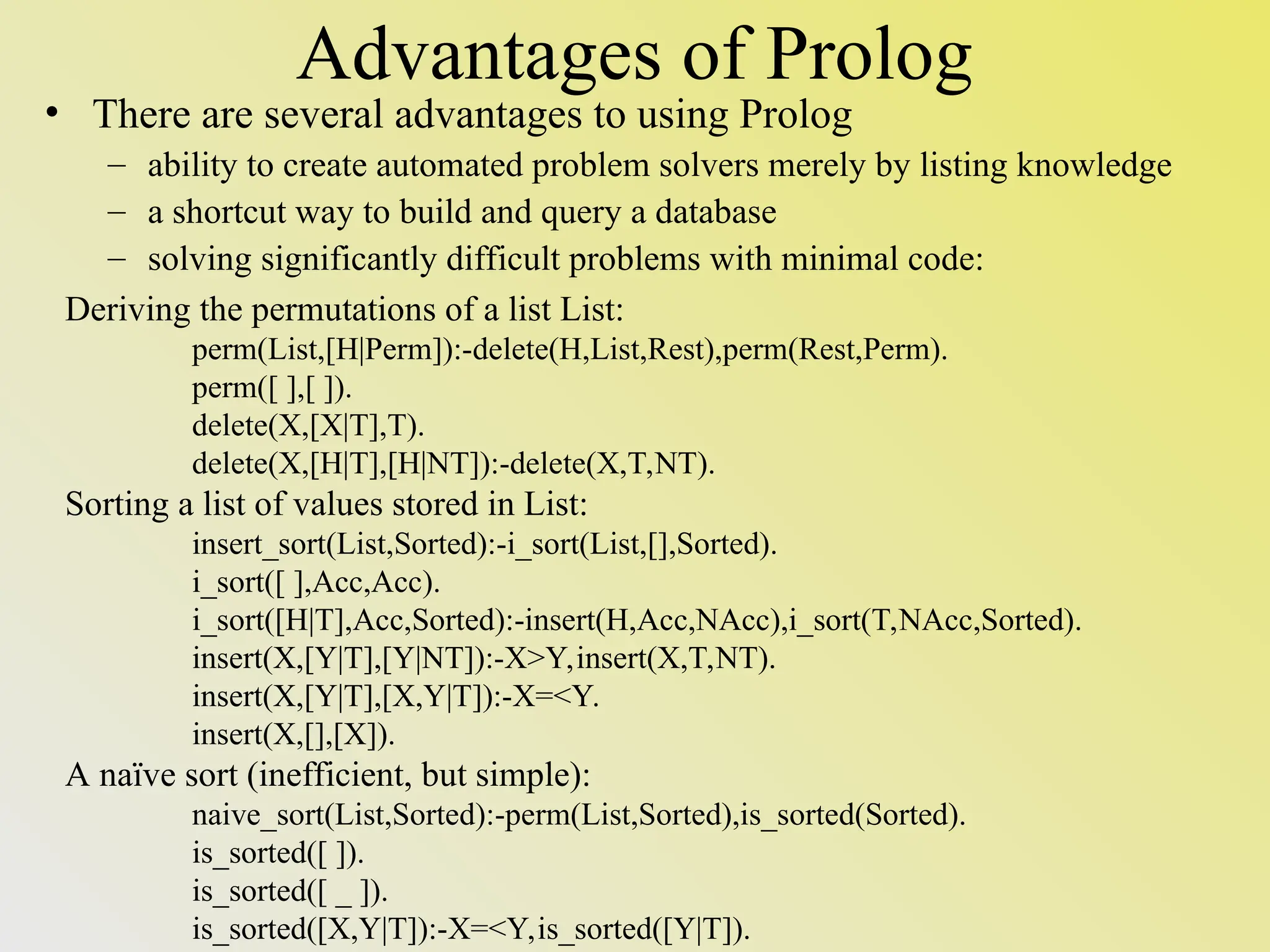Advantages of Prolog Deriving the permutations of a list List: perm(List,[H|Perm]):-delete(H,List,Rest),perm(Rest,Perm). perm([ ],[ ]). delete(X,[X|T],T). delete(X,[H|T],[H|NT]):-delete(X,T,NT). Sorting a list of values stored in List: insert_sort(List,Sorted):-i_sort(List,[],Sorted). i_sort([ ],Acc,Acc). i_sort([H|T],Acc,Sorted):-insert(H,Acc,NAcc),i_sort(T,NAcc,Sorted). insert(X,[Y|T],[Y|NT]):-X>Y,insert(X,T,NT). insert(X,[Y|T],[X,Y|T]):-X=<Y. insert(X,[],[X]). A naïve sort (inefficient, but simple): naive_sort(List,Sorted):-perm(List,Sorted),is_sorted(Sorted). is_sorted([ ]). is_sorted([ _ ]). is_sorted([X,Y|T]):-X=<Y,is_sorted([Y|T]). • There are several advantages to using Prolog – ability to create automated problem solvers merely by listing knowledge – a shortcut way to build and query a database – solving significantly difficult problems with minimal code: 