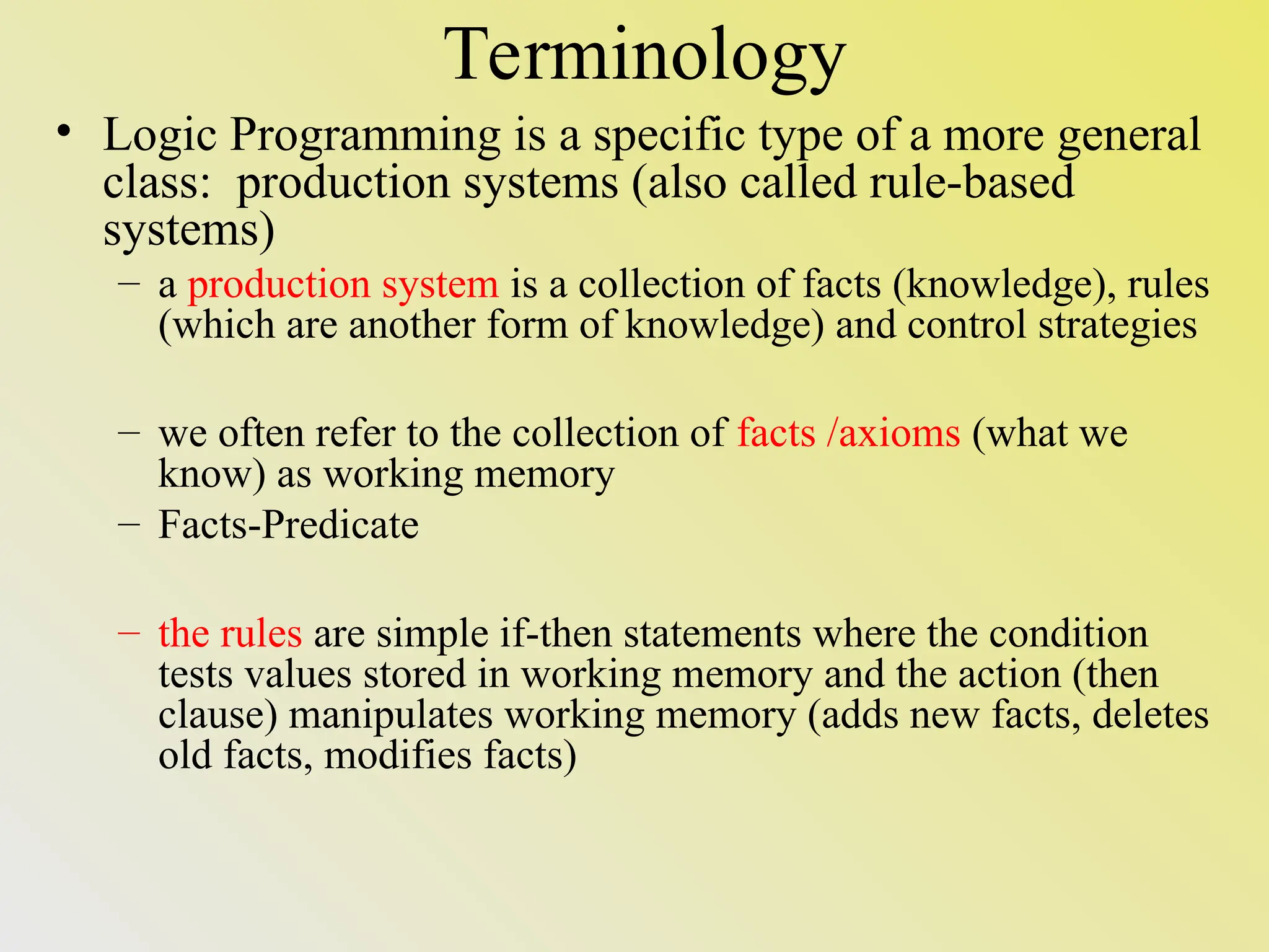Terminology • Logic Programming is a specific type of a more general class: production systems (also called rule-based systems) – a production system is a collection of facts (knowledge), rules (which are another form of knowledge) and control strategies – we often refer to the collection of facts /axioms (what we know) as working memory – Facts-Predicate – the rules are simple if-then statements where the condition tests values stored in working memory and the action (then clause) manipulates working memory (adds new facts, deletes old facts, modifies facts) 