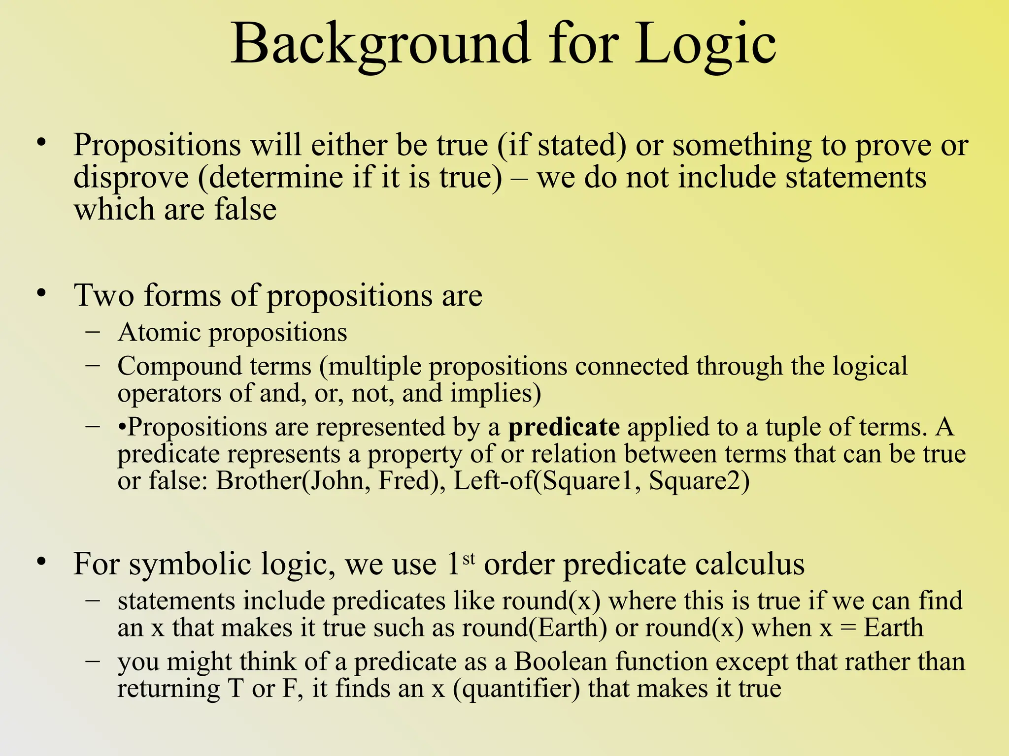 Background for Logic • Propositions will either be true (if stated) or something to prove or disprove (determine if it is true) – we do not include statements which are false • Two forms of propositions are – Atomic propositions – Compound terms (multiple propositions connected through the logical operators of and, or, not, and implies) – •Propositions are represented by a predicate applied to a tuple of terms. A predicate represents a property of or relation between terms that can be true or false: Brother(John, Fred), Left-of(Square1, Square2) • For symbolic logic, we use 1st order predicate calculus – statements include predicates like round(x) where this is true if we can find an x that makes it true such as round(Earth) or round(x) when x = Earth – you might think of a predicate as a Boolean function except that rather than returning T or F, it finds an x (quantifier) that makes it true 