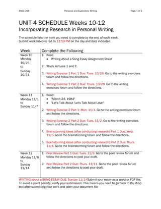 ENGL 208 Personal and Exploratory Writing Page 1 of 1
UNIT 4 SCHEDULE Weeks 10-12
Incorporating Research in Personal Writing
The schedule lists the work you need to complete by the end of each week.
Submit work listed in red by 11:59 PM on the day and date indicated.
Table 1
Week Complete the Following
Week 10
Monday
10/25
to
Sunday
10/31
1. Read
• Writing About a Song Essay Assignment Sheet
2. Study lectures 1 and 2.
3. Writing Exercise 1 Part 1 Due: Tues. 10/26. Go to the writing exercises
forum and follow the directions.
4. Writing Exercise 1 Part 2 Due: Thurs. 10/28. Go to the writing
exercises forum and follow the directions.
Week 11
Monday 11/1
to
Sunday 11/7
1. Read:
• "March 24, 1984"
• "Let's Talk About 'Let's Talk About Love'"
2. Writing Exercise 2 Part 1: Mon. 11/1. Go to the writing exercises forum
and follow the directions.
3. Writing Exercise 2 Part 2 Due: Tues. 11/2. Go to the writing exercises
forum and follow the directions.
4. Brainstorming Ideas (after conducting research) Part 1 Due: Wed.
11/3. Go to the brainstorming forum and follow the directions.
5. Brainstorming Ideas (after conducting research) Part 2 Due: Thurs.
11/4. Go to the brainstorming forum and follow the directions.
Week 12
Monday 11/8
to
Sunday
11/14
1. Peer Review Part 1 Due: Tues. 11/9. Go to the peer review forum and
follow the directions to post your draft.
2. Peer Review Part 2 Due: Thurs. 11/11. Go to the peer review forum
and follow the directions to post your draft.
WRITING about a SONG ESSAY DUE: Sunday 11/14Submit your essay as a Word or PDF file.
To avoid a point penalty, verify your submission. This means you need to go back to the drop
box after submitting your work and open your document file
 