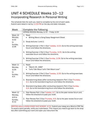 ENGL 208 Personal and Exploratory Writing Page 1 of 1
	
UNIT 4 SCHEDULE Weeks 10–12
Incorporating Research in Personal Writing
The schedule lists the work you need to complete by the end of each week.
Submit work listed in red by 11:59 PM on the day and date indicated.
Table 1
Week Complete the Following
SPRING RECESS Monday 3/15 – Friday 3/20
Week 10
Monday,
3/22
to
Sunday,
3/28
1. Read
• Writing About a Song Essay Assignment Sheet
2. Study lectures 1 and 2.
3. Writing Exercise 1 Part 1 Due Tuesday, 3/23. Go to the writing exercises
forum and follow the directions.
4. Writing Exercise 1 Part 2 Due Thursday, 3/25. Go to the writing
exercises forum and follow the directions.
5. Writing Exercise 2 Part 1 Due Sunday, 3/28. Go to the writing exercises
forum and follow the directions.
Week 11
Monday,
3/29
to
Sunday,
4/5
1. Read:
• "March 24, 1984"
• "Let's Talk About 'Let's Talk About Love'"
2. Writing Exercise 2 Part 2 Due Tuesday, 3/30. Go to the writing exercises
forum and follow the directions.
3. Brainstorming Ideas (after conducting research) Part 1 Due Thursday,
4/1. Go to the brainstorming forum and follow the directions.
4. Brainstorming Ideas (after conducting research) Part 2 Due Sunday,
4/4. Go to the brainstorming forum and follow the directions.
Week 12
Monday,
4/6 to
Sunday,
4/12
1. Peer Review Part 1 Due Tuesday, 4/7. Go to the peer review forum and
follow the directions to post your draft.
2. Peer Review Part 2 Due Thursday, 4/9. Go to the peer review forum and
follow the directions to post your draft.
WRITING about a SONG ESSAY DUE SUNDAY, 4/12. Submit your essay as a Word or PDF file.
To avoid a point penalty, verify your submission. This means you need to go back to the drop
box after submitting your work and open your document file
 