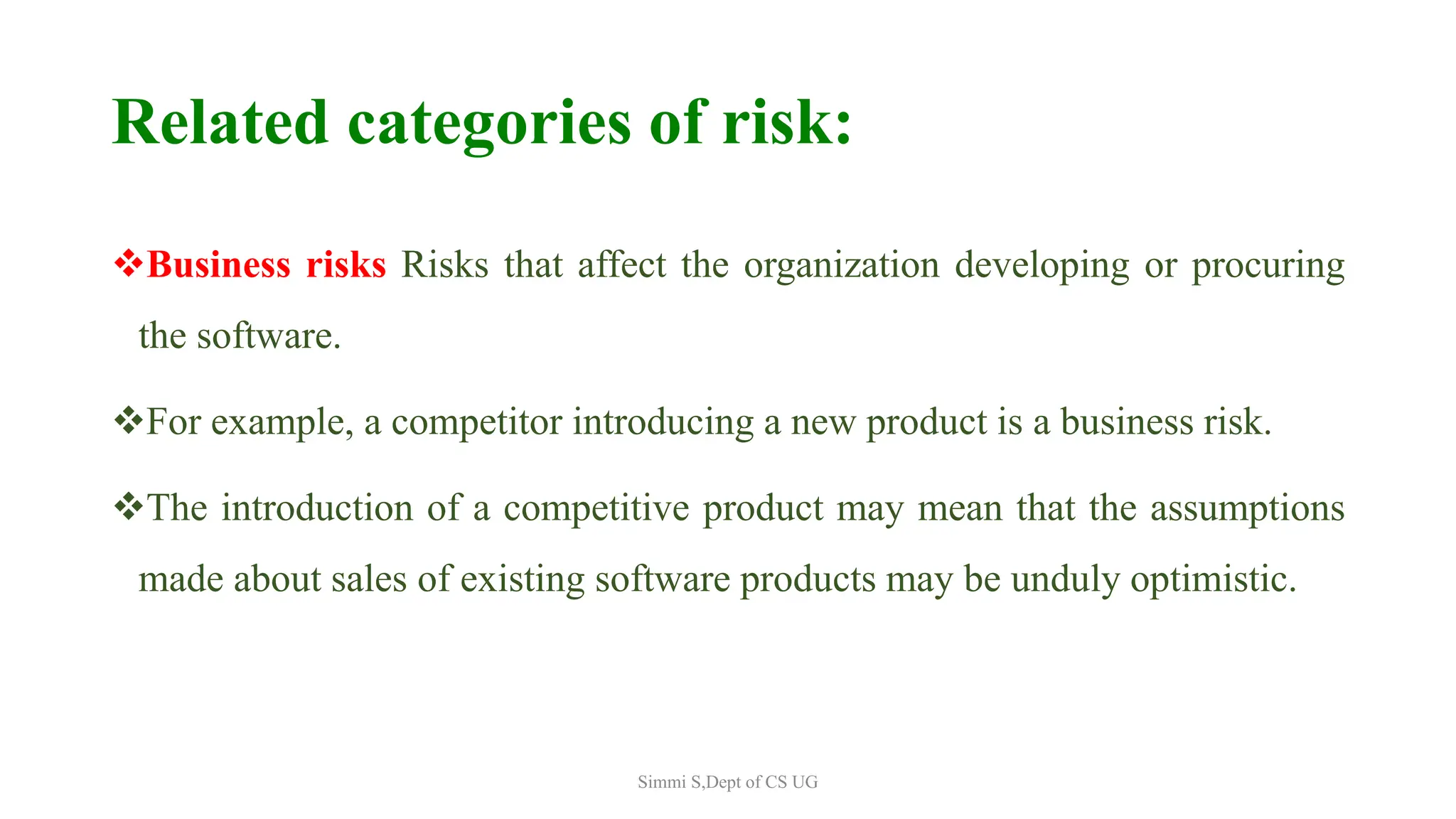 Related categories of risk:
Business risks Risks that affect the organization developing or procuring
the software.
For example, a competitor introducing a new product is a business risk.
The introduction of a competitive product may mean that the assumptions
made about sales of existing software products may be unduly optimistic.
Simmi S,Dept of CS UG
 
