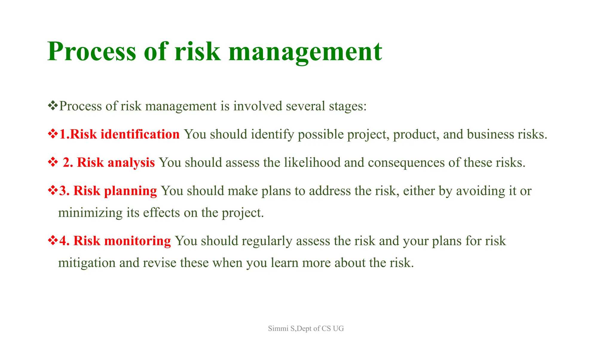 Process of risk management
Process of risk management is involved several stages:
1.Risk identification You should identify possible project, product, and business risks.
 2. Risk analysis You should assess the likelihood and consequences of these risks.
3. Risk planning You should make plans to address the risk, either by avoiding it or
minimizing its effects on the project.
4. Risk monitoring You should regularly assess the risk and your plans for risk
mitigation and revise these when you learn more about the risk.
Simmi S,Dept of CS UG
 