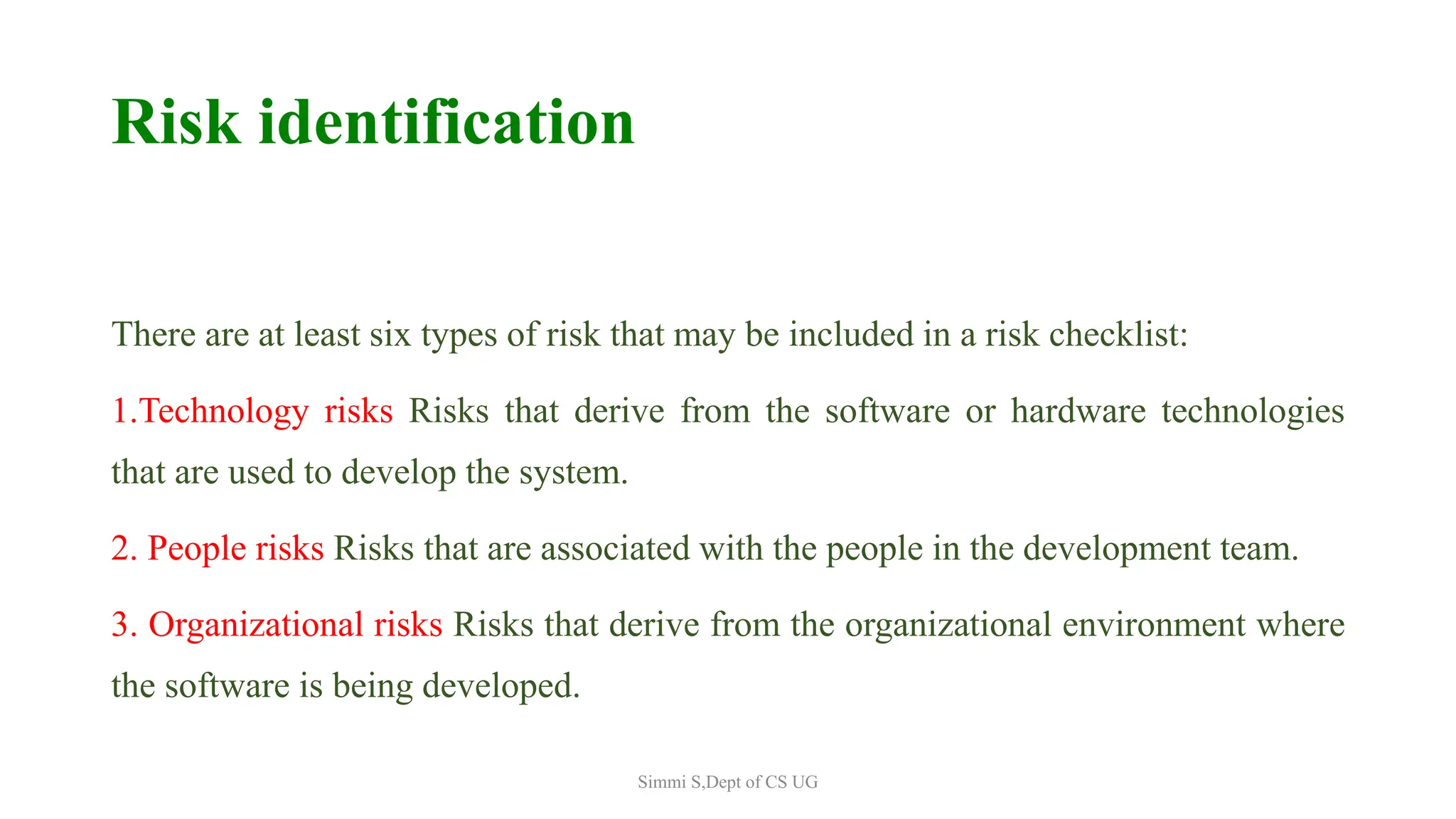 Risk identification
There are at least six types of risk that may be included in a risk checklist:
1.Technology risks Risks that derive from the software or hardware technologies
that are used to develop the system.
2. People risks Risks that are associated with the people in the development team.
3. Organizational risks Risks that derive from the organizational environment where
the software is being developed.
Simmi S,Dept of CS UG
 