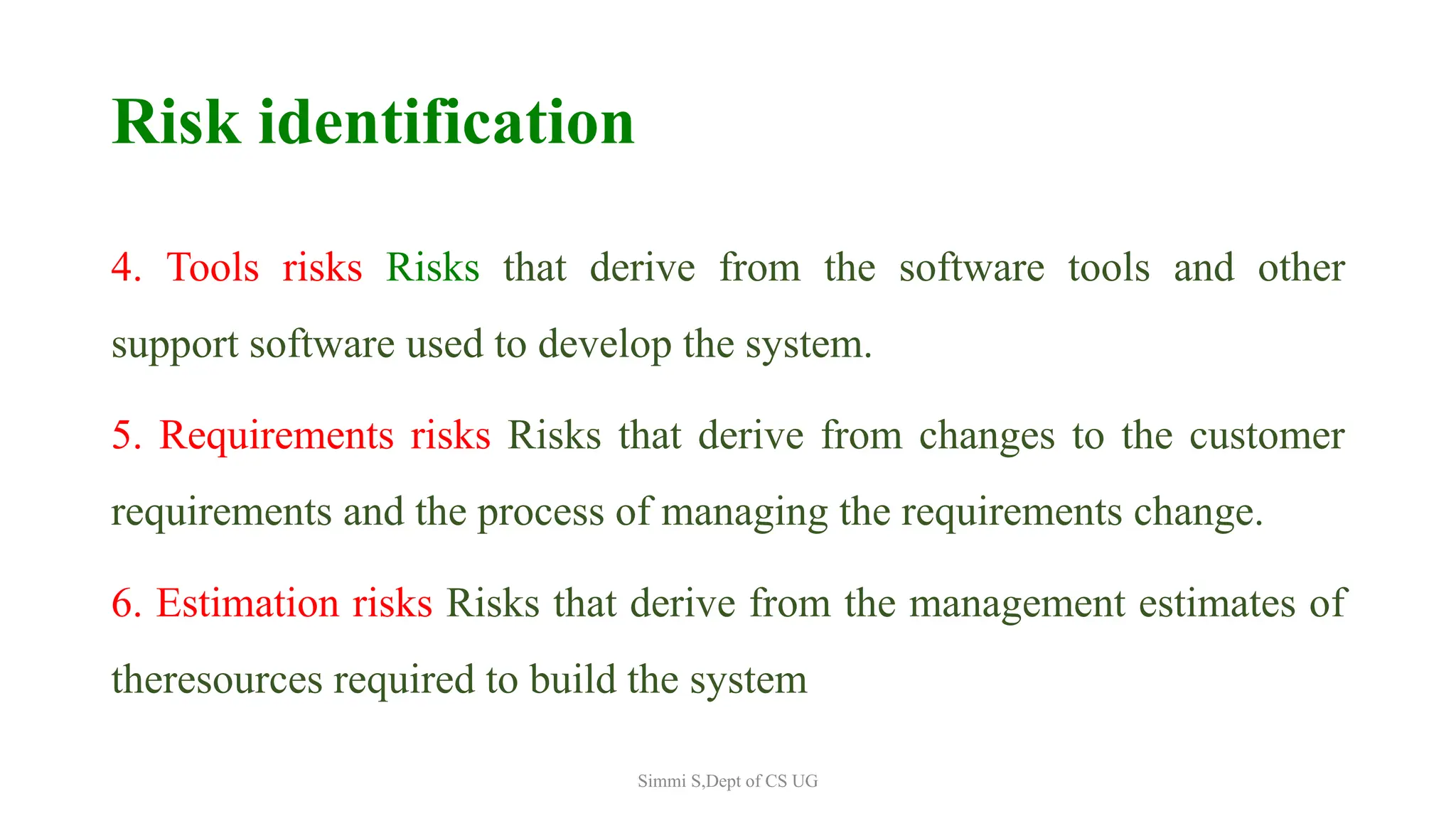 Risk identification
4. Tools risks Risks that derive from the software tools and other
support software used to develop the system.
5. Requirements risks Risks that derive from changes to the customer
requirements and the process of managing the requirements change.
6. Estimation risks Risks that derive from the management estimates of
theresources required to build the system
Simmi S,Dept of CS UG
 