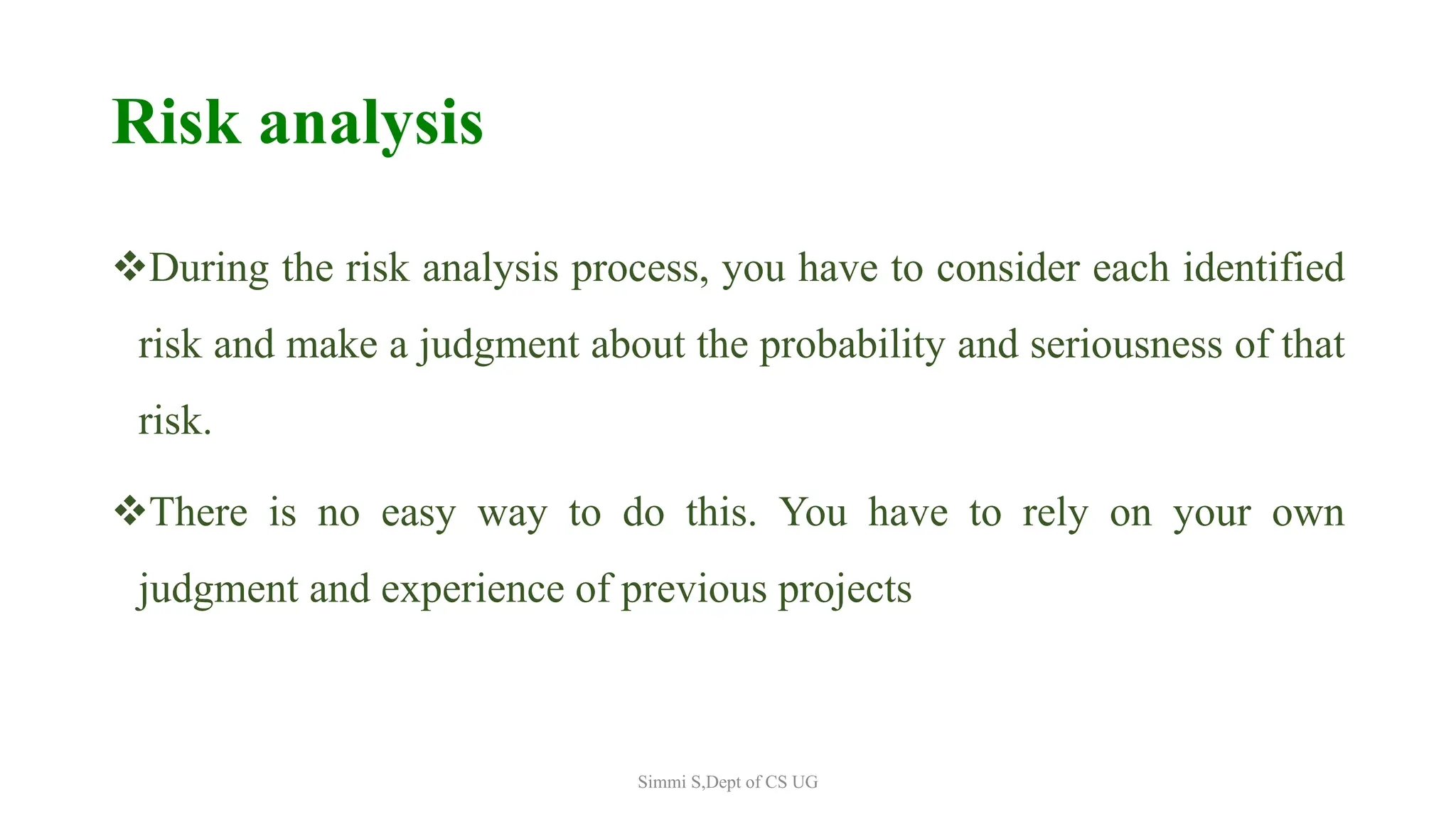 Risk analysis
During the risk analysis process, you have to consider each identified
risk and make a judgment about the probability and seriousness of that
risk.
There is no easy way to do this. You have to rely on your own
judgment and experience of previous projects
Simmi S,Dept of CS UG
 